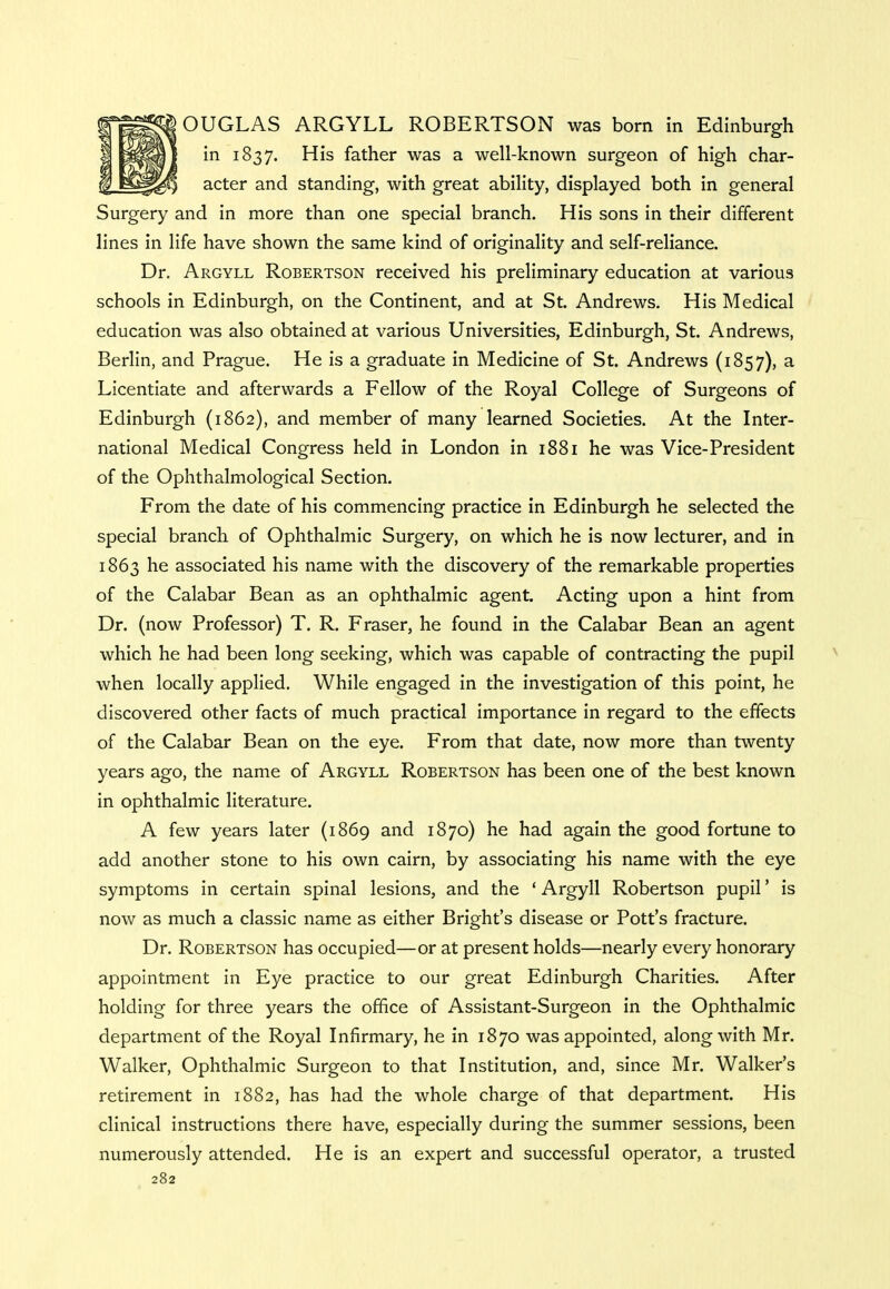 OUGLAS ARGYLL ROBERTSON was born in Edinburgh in 1837. His father was a well-known surgeon of high char- |7 i^pgjfji acter and standing, with great ability, displayed both in general Surgery and in more than one special branch. His sons in their different lines in life have shown the same kind of originality and self-reliance. Dr. Argyll Robertson received his preliminary education at various schools in Edinburgh, on the Continent, and at St. Andrews. His Medical education was also obtained at various Universities, Edinburgh, St. Andrews, Berlin, and Prague. He is a graduate in Medicine of St. Andrews (1857), a Licentiate and afterwards a Fellow of the Royal College of Surgeons of Edinburgh (1862), and member of many learned Societies. At the Inter- national Medical Congress held in London in 1881 he was Vice-President of the Ophthalmological Section. From the date of his commencing practice in Edinburgh he selected the special branch of Ophthalmic Surgery, on which he is now lecturer, and in 1863 he associated his name with the discovery of the remarkable properties of the Calabar Bean as an ophthalmic agent. Acting upon a hint from Dr. (now Professor) T. R. Fraser, he found in the Calabar Bean an agent which he had been long seeking, which was capable of contracting the pupil when locally applied. While engaged in the investigation of this point, he discovered other facts of much practical importance in regard to the effects of the Calabar Bean on the eye. From that date, now more than twenty years ago, the name of Argyll Robertson has been one of the best known in ophthalmic literature. A few years later (1869 and 1870) he had again the good fortune to add another stone to his own cairn, by associating his name with the eye symptoms in certain spinal lesions, and the ' Argyll Robertson pupil' is now as much a classic name as either Bright's disease or Pott's fracture. Dr. Robertson has occupied—or at present holds—nearly every honorary appointment in Eye practice to our great Edinburgh Charities. After holding for three years the office of Assistant-Surgeon in the Ophthalmic department of the Royal Infirmary, he in 1870 was appointed, along with Mr. Walker, Ophthalmic Surgeon to that Institution, and, since Mr. Walker's retirement in 1882, has had the whole charge of that department. His clinical instructions there have, especially during the summer sessions, been numerously attended. He is an expert and successful operator, a trusted