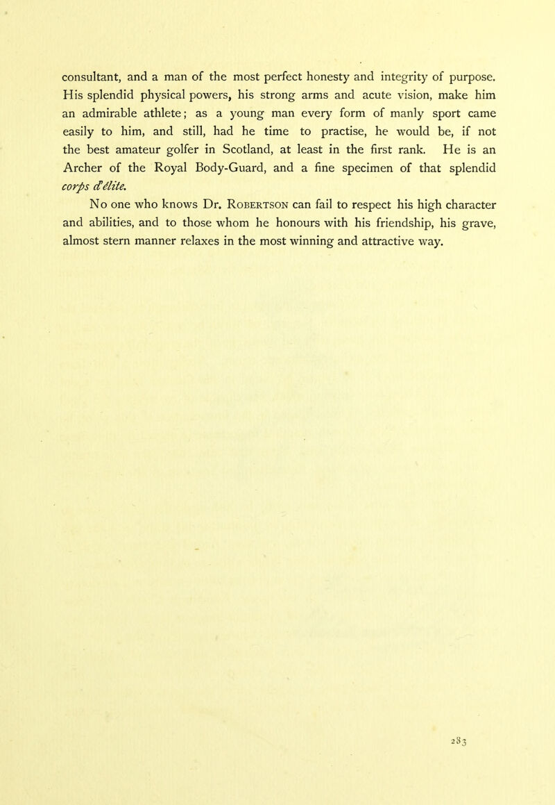consultant, and a man of the most perfect honesty and integrity of purpose. His splendid physical powers, his strong arms and acute vision, make him an admirable athlete; as a young man every form of manly sport came easily to him, and still, had he time to practise, he would be, if not the best amateur golfer in Scotland, at least in the first rank. He is an Archer of the Royal Body-Guard, and a fine specimen of that splendid corps cCe'lite. No one who knows Dr. Robertson can fail to respect his high character and abilities, and to those whom he honours with his friendship, his grave, almost stern manner relaxes in the most winning and attractive way.