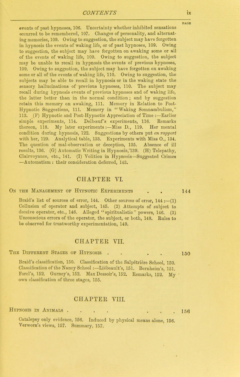 PAGE events of past hypnoses, 106. Uncertainty whether inhibited sensations occurred to be remembered, 107. Changes of personality, and alternat- ing memories, 109. Owing to suggestion, the subject may have forgotten in hypnosis the events of waking life, or of past hypnoses, 109. Owing to suggestion, the subject may have forgotten on awaking some or all of the events of waking life, 109. Owing to suggestion, the subject may be unable to recall in hypnosis the events of previous hypnoses, 109. Owing to suggestion, the subject may have forgotten on awaking some or all of the events of waking life, 110. Owing to suggestion, the subjects may be able to recall in hypnosis or in the waking state the sensory hallucinations of previous hypnoses, 110. The subject may recall during hypnosis events of previous hypnoses and of waking life, the latter better than in the normal condition; and by suggestion retain this memory on awaking, 111. Memory in Relation to Post- Hypnotic Suggestions, 111. Memory in “Waking Somnambulism,” 113. (F) Hypnotic and Post-Hypnotic Appreciation of Time :—Earlier simple experiments, 114. Delboeuf’s experiments, 116. Remarks thereon, 118. My later experiments:—Miss D., 119. Her mental condition during hypnosis, 122. Suggestions by others put en rapport with her, 129. Analytical table, 133. Experiments with Miss O., 134. The question of mal-observation or deception, 136. Absence of ill results, 136. (G) Automatic Writing in Hypnosis,T39. (H) Telepathy, Clairvoyance, etc., 141. (I) Yolition in Hypnosis—Suggested Crimes —Automatism : their consideration deferred, 143. CHAPTER YI. On the Management op Hypnotic Experiments . . 144 Braid’s list of sources of error, 144. Other sources of error, 144 :—(1) Collusion of operator and subject, 146. (2) Attempts of subject to deceive operator, etc., 146. Alleged “spiritualistic” powers, 146. (3) Unconscious errors of the operator, the subject, or both, 148. Rules to be observed for trustworthy experimentation, 149. CHAPTER VII. The Different Stages of Hypnosis . . . . 150 Braid’s classification, 150. Classification of the Salpetricre School, 150. Classification of the Nancy School:—Liebeault’s, 151. Bernheim’s, 151. Forel’s, 152. Gurney’s, 152. Max Dessoir’s, 152. Remarks, 152. My own classification of three stages, 155. CHAPTER VIII. Hypnosis in Animals .... ... 156 Catalepsy only evidence, 156. Induced by physical means alone, 156. Verwom’s views, 157. Summary, 157.