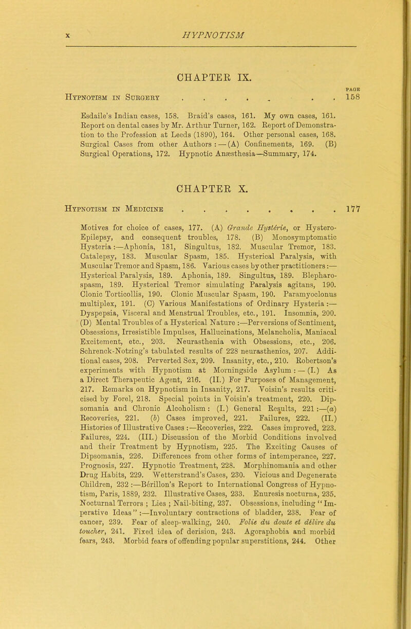 CHAPTER IX. VAOE Hypnotism in Surgery . 158 Esdaile’s Indian cases, 158. Braid’s cases, 161. My own cases, 161. Report on dental cases by Mr. Arthur Turner, 162. Report of Demonstra- tion to the Profession at Leeds (1890), 164. Other personal cases, 168. Surgical Cases from other Authors: — (A) Confinements, 169. (B) Surgical Operations, 172. Hypnotic Anaesthesia—Summary, 174. CHAPTER X. Hypnotism in Medicine 177 Motives for choice of cases, 177. (A) Grande IlysUrie, or Hystero- Epilepsy, and consequent troubles, 178. (B) Monosymptomatic Hysteria:—Aphonia, 181, Singultus, 182. Muscular Tremor, 183. Catalepsy, 183. Muscular Spasm, 185. Hysterical Paralysis, with Muscular Tremor and Spasm, 186. Various cases by other practitioners:— Hysterical Paralysis, 189. Aphonia, 189. Singultus, 189. Blepharo- spasm, 189. Hysterical Tremor simulating Paralysis agitans, 190. Clonic Torticollis, 190. Clonic Muscular Spasm, 190. Paramyoclonus multiplex, 191. (C) Various Manifestations of Ordinary Hysteria:— Dyspepsia, Visceral and Menstrual Troubles, etc., 191. Insomnia, 200. (D) Mental Troubles of a Hysterical Nature :—Perversions of Sentiment, Obsessions, Irresistible Impulses, Hallucinations, Melancholia, Maniacal Excitement, etc., 203. Neurasthenia with Obsessions, etc., 206. Schrenck-Notzing’s tabulated results of 228 neurasthenics, 207. Addi- tional cases, 208. Perverted Sex, 209. Insanity, etc., 210. Robertson’s experiments with Hypnotism at Morningside Asylum: — (I.) As a Direct Therapeutic Agent, 216. (II.) For Purposes of Management, 217. Remarks on Hypnotism in Insanity, 217. Voisin’s results criti- cised by Forel, 218. Special points in Voisin’s treatment, 220. Dip- somania and Chronic Alcoholism: (I.) General Results, 221:—(a) Recoveries, 221. (&) Cases improved, 221. Failures, 222. (II.) Histories of Illustrative Cases :—Recoveries, 222. Cases improved, 223. Failures, 224. (III.) Discussion of the Morbid Conditions involved and their Treatment by Hypnotism, 225. The Exciting Causes of Dipsomania, 226. Differences from other forms of intemperance, 227. Prognosis, 227. Hypnotic Treatment, 228. Morphinomania and other Drug Habits, 229. Wetterstrand’s Cases, 230. Vicious and Degenerate Children, 232 :—Berillou’s Report to International Congress of Hypno- tism, Paris, 1889, 232. Illustrative Cases, 233. Enuresis nocturna, 235. Nocturnal Terrors ; Lies ; Nail-biting, 237. Obsessions, including “ Im- perative Ideas ” :—Involuntary contractions of bladder, 238. Fear of cancer, 239. Fear of sleep-walking, 240. Folie du doute et dilire du toucher, 241. Fixed idea of derision, 243. Agoraphobia and morbid fears, 243. Morbid fears of offending popular superstitions, 244. Other