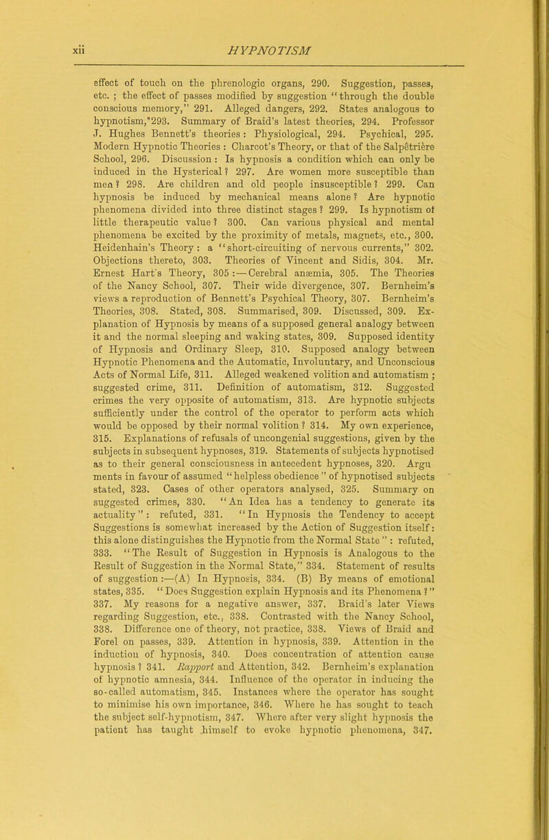 effect of touch on the phrenologic organs, 290. Suggestion, passes, etc. ; the effect of passes modified by suggestion “through the double conscious memory,” 291. Alleged dangers, 292. States analogous to hypnotism,293. Summary of Braid’s latest theories, 294. Professor .T. Hughes Bennett’s theories: Physiological, 294. Psychical, 295. Modern Hypnotic Theories : Charcot’s Theory, or that of the Salpetriere School, 296. Discussion : Is hypnosis a condition which can only be induced in the Hysterical ? 297. Are women more susceptible than men ? 298. Are children and old people insusceptible ? 299. Can hypnosis he induced by mechanical means alone ? Are hypnotic phenomena divided into three distinct stages ? 299. Is hypnotism ot little therapeutic value 1 300. Can various physical and mental phenomena be excited by the proximity of metals, magnets, etc., 300. Heidenhain’s Theory: a “short-circuiting of nervous currents,” 302. Objections thereto, 303. Theories of Vincent and Sidis, 304. Mr. Ernest Hart’s Theory, 305 :—Cerebral anaemia, 305. The Theories of the Nancy School, 307. Their wide divergence, 307. Bernheim’s views a reproduction of Bennett’s Psychical Theory, 307. Bernheim’s Theories, 308. Stated, 308. Summarised, 309. Discussed, 309. Ex- planation of Hypnosis by means of a supposed general analogy between it and the normal sleeping and waking states, 309. Supposed identity of Hypnosis and Ordinary Sleep, 310. Supposed analogy between Hypnotic Phenomena and the Automatic, Involuntary, and Unconscious Acts of Normal Life, 311. Alleged weakened volition and automatism ; suggested crime, 311. Definition of automatism, 312. Suggested crimes the very opposite of automatism, 313. Are hypnotic subjects sufficiently under the control of the operator to perform acts which would be opposed by their normal volition? 314. My own experience, 315. Explanations of refusals of uncongenial suggestions, given by the subjects in subsequent hypnoses, 319. Statements of subjects hypmotised as to their general consciousness in antecedent hypnoses, 320. Argu ments in favour of assumed “helpless obedience ” of hypnotised subjects stated, 323. Cases of other operators analysed, 325. Summary on suggested crimes, 330. “An Idea has a tendency to generate its actuality”: refuted, 331. “In Hypnosis the Tendency to accept Suggestions is somewhat increased by the Action of Suggestion itself: this alone distinguishes the Hypnotic from the Normal State ” : refuted, 333. “The Result of Suggestion in Hypnosis is Analogous to the Result of Suggestion in the Normal State,” 334. Statement of results of suggestion:—(A) In Hypnosis, 334. (B) By means of emotional states, 335. “ Does Suggestion explain Hypnosis and its Phenomena ? ” 337. My reasons for a negative answer, 337. Braid’s later Views regarding Suggestion, etc., 338. Contrasted with the Nancy School, 338. Difference one of theory, not practice, 338. Views of Braid and Forel on passes, 339. Attention in hypnosis, 339. Attention in the induction of hypnosis, 340. Does concentration of attention cause hypnosis ? 341. Rapport and Attention, 342. Bernheim’s explanation of hypnotic amnesia, 344. Influence of the operator in inducing the so-called automatism, 345. Instances where the operator has sought to minimise his own importance, 346. Where he has sought to teach the subject self-hypnotism, 347. Where after very slight hypnosis the patient has taught himself to evoke hypnotic phenomena, 347.