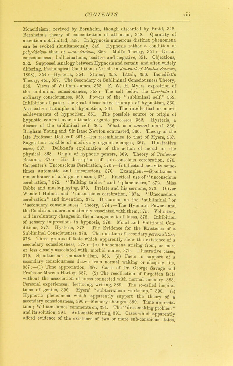 Monoideism: revived by Bernlieim, though discarded by Braid, 348. Bernheim’s theory of concentration of attention, 348. Quantity of attention not limited, 348. In hypnosis numerous distinct phenomena can be evoked simultaneously, 349. Hypnosis rather a condition of poly-ideism than of mono-ideism, 350. Moll’s Theory, 351 :—Dream consciousness ; hallucinations, positive and negative, 351. Objections, 352. Supposed Analogy between Hypnosis and certain, and often widely differing, Pathological Conditions (Article in Journal of Mental Science, 1898), 354:—Hysteria, 354. Stupor, 355. Latah, 356. Benedikt’s Theory, etc., 357. The Secondary or Subliminal Consciousness Theory, 358. Views of 'William James, 358. F. W. H. Myers’ exposition of the subliminal consciousness, 358 :—The self below the threshold of ordinary consciousness, 359. Powers of the “subliminal self,” 359. Inhibition of pain ; the great dissociative triumph of hypnotism, 360. Associative triumphs of hypnotism, 361. The intellectual or moral achievements of hypnotism, 361. The possible source or origin of hypnotic control over intimate organic processes, 362. Hysteria, a disease of the subliminal self, 364. What is a normal man ? 366. Brigham Young and Sir Isaac Newton contrasted, 366. Theory of the late Professor Delbceuf, 367 :—Its resemblance to that of Myers, 367. Suggestion capable of modifying organic changes, 367. Illustrative cases, 367. Delboeuf’s explanation of the action of moral on the physical, 368. Origin of hypnotic powers, 369. Theory of Professor Beaunis, 370: — His description of sub - conscious cerebration, 370. Carpenter’s Unconscious Cerebration, 370 :—Intellectual activity some- times automatic and unconscious, 370. Examples :—Spontaneous remembrance of a forgotten name, 371. Practical use of “unconscious cerebration,” 372. “Talking tables” and “planchettes,” 372. Miss Cobbe and music-playing, 373. Prelate and his sermons, 373. Oliver Wendell Holmes and “unconscious cerebration,” 374. “Unconscious cerebration” and invention, 374. Discussion on the “subliminal” or “secondary consciousness” theory, 374 The Hypnotic Powers and the Conditions more immediately associated with them, 375. Voluntary and involuntary changes in the arrangement of ideas, 375. Inhibition of sensory impressions in hypnosis, 376. Moral and Volitional Con- ditions, 377. Hysteria, 378. The Evidence for the Existence of a Subliminal Consciousness, 378. The question of second ary personalities, 378. Three groups of facts which apparently show the existence of a secondary consciousness, 378 :—(a) Phenomena arising from, or more or less closely associated with, morbid states, 379. Illustrative cases, 379. Spontaneous somnambulism, 386. (5) Facts in support of a secondary consciousness drawn from normal waking or sleeping life, 387 (1) Time appreciation, 387. Cases of Dr. George Savage and Professor Marcus Hartog, 387. (2) The recollection of forgotten facts without the association of ideas connected with normal memory, 388. Personal experiences: lecturing, writing, 389. The so-called inspira- tions of genius, 390. Myers’ “subterranean workshop,” 390. (c) Hypnotic phenomena which apparently support the theory of a secondary consciousness, 390 :—Memory changes, 390. Time apprecia- tion ; William James’ comments on, 391. The “dressmaking problom ” and its solution, 391. Automatic writing, 391. Cases which apparently afford evidence of the existence of two or more sub-conscious states,