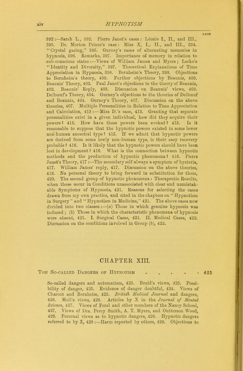 392:—Sarah L., 392. Pierre Janet’s cases: Leonie I., II., and III., 393. Dr. Morton Prince’s case: Miss X, I., II., and III., 394. “ Crystal gazing,” 395. Gurney’s oases of alternating memories in hypnosis, 396. Remarks, 397. Importance of memory in relation to sub-conscious states:—Views of William James and Myers ; Locke’s “Identity and Diversity,” 397. Theoretical Explanations of Time Appreciation in Hypnosis, 398. Bernheim’s Theory, 398. Objections to Bernheim’s theory, 400. Further objections by Beaunis, 400. Beaunis’ Theory, 402. Paul Janet’s objections to the theory of Beaunis, 402. Beaunis’ Reply, 403. Discussion on Beaunis’ views, 403. Delbceuf’s Theory, 404. Gurney’s objections to the theories of Delbceuf and Beaunis, 404. Gurney’s Theory, 407. Discussion on the above theories, 407. Multiple Personalities in Relation to Time Appreciation and Calculation, 413 : —Miss D.’s case, 413. Granting that separate personalities exist in a given individual, how did they acquire their powers ? 415. How have these powers been evoked ? 415. Is it reasonable to suppose that the hypnotic powers existed in some lower noh-human ancestral type ? 415. If we admit that hypnotic powers are derived from some lowly non-human type, is their easy recovery probable ? 416. Is it likely that the hypnotic powers should have been lost in development ? 416. What is the connection between hypnotic methods and the production of hypnotic phenomena ? 416. Pierre Janet’s Theory, 417 :—The secondary self always a symptom of hysteria, 417. William James’ reply, 417. Discussion on the above theories, 418. No personal theory to bring forward in substitution for them, 420. The second group of hypnotic phenomena : Therapeutic Results, when these occur in Conditions unassociated with clear and unmistak- able Symptoms of Hypnosis, 421. Reasons for selecting the cases drawn from my own practice, and cited in the chapters on “Hypnotism in Surgery ” and “ Hypnotism in Medicine,” 421. The above cases now divided into two classes:—(a) Those in which genuine hypnosis was induced ; (6) Those in which the characteristic phenomena of hypnosis were absent, 421. I. Surgical Cases, 421. II. Medical Cases, 422. Discussion on the conditions involved in Group (5), 423. CHAPTER XIII. The So-called Dangers of Hypnotism So-called dangers and automatism, 425. Braid’s views, 425. Possi- bility of danger, 425. Evidence of danger doubtful, 424. Views of Charcot and Bernheim, 425. British Medical Journal and dangers, 426. Moll’s views, 426. Articles by X in the Journal of Mental Science, 427. Views of Forel and other members of the Nancy School, 427. Views of Drs. Percy Smith, A. T. Myers, and Outterson Wood, 428. Personal views as to hypnotic dangers, 428. Hypnotic dangers referrod to by X, 428 Harm reported by others, 429. Objections to PAor. 425