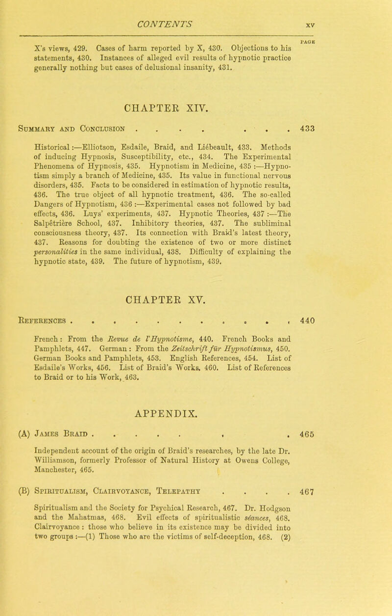X’s views, 429. Cases of harm reported by X, 430. Objections to bis statements, 430. Instances of alleged evil results of hypnotic practice generally nothing but cases of delusional insanity, 431. CHAPTER XIV. Summary and Conclusion .... ... Historical:—Elliotson, Esdaile, Braid, and Lidbeault, 433. Methods of inducing Hypnosis, Susceptibility, etc., 434. The Experimental Phenomena of Hypnosis, 435. Hypnotism in Medicine, 435 :—Hypno- tism simply a branch of Medicine, 435. Its value in functional nervous disorders, 435. Facts to be considered in estimation of hypnotic results, 436. The true object of all hypnotic treatment, 436. The so-called Dangers of Hypnotism, 436 :—Experimental cases not followed by bad effects, 436. Luys’ experiments, 437. Hypnotic Theories, 437 :—The Salpetriere School, 437. Inhibitory theories, 437. The subliminal consciousness theory, 437. Its connection with Braid’s latest theory, 437. Reasons for doubting the existence of two or more distinct jpersonalities in the same individual, 438. Difficulty of explaining the hypnotic state, 439. The future of hypnotism, 439. CHAPTER XY. References ........s*. French: From the Revue de I’Eypnotisme, 440. French Books and Pamphlets, 447. German : From the Zeitschrift fur Hypnotismus, 450. German Books and Pamphlets, 453. English References, 454. List of Esdaile’s Works, 456. List of Braid’s Works. 460. List of References to Braid or to his Work, 463, APPENDIX. (A) James Braid , Independent account of the origin of Braid’s researches, by the late Dr. Williamson, formerly Professor of Natural History at Owens College, Manchester, 465. (B) Spiritualism, Clairvoyance, Telepathy . Spiritualism and the Society for Psychical Research, 467. Dr. Hodgson and the Mahatmas, 468. Evil effects of spiritualistic stances, 468. Clairvoyance : those who believe in its existence may be divided into two groups :—(1) Those who are the victims of self-deception, 468. (2) PAQE 433 440 465 467