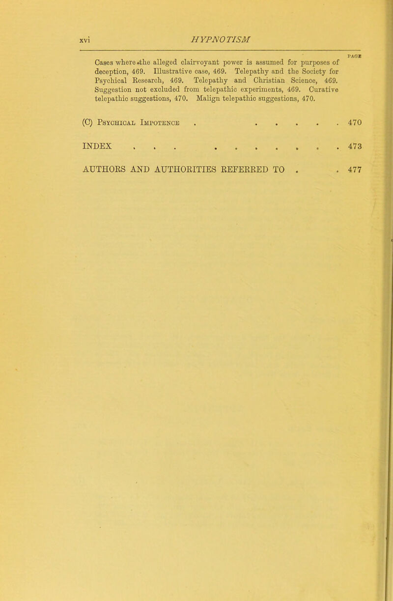 Cases -where .the alleged clairvoyant power is assumed for purposes of deception, 469. Illustrative case, 469. Telepathy and the Society for Psychical Research, 469. Telepathy and Christian Science, 469. Suggestion not excluded from telepathic experiments, 469. Curative telepathic suggestions, 470. Malign telepathic suggestions, 470. (C) Psychical Impotence . INDEX > • . AUTHORS AND AUTHORITIES REFERRED TO . PAGE 470 473 477