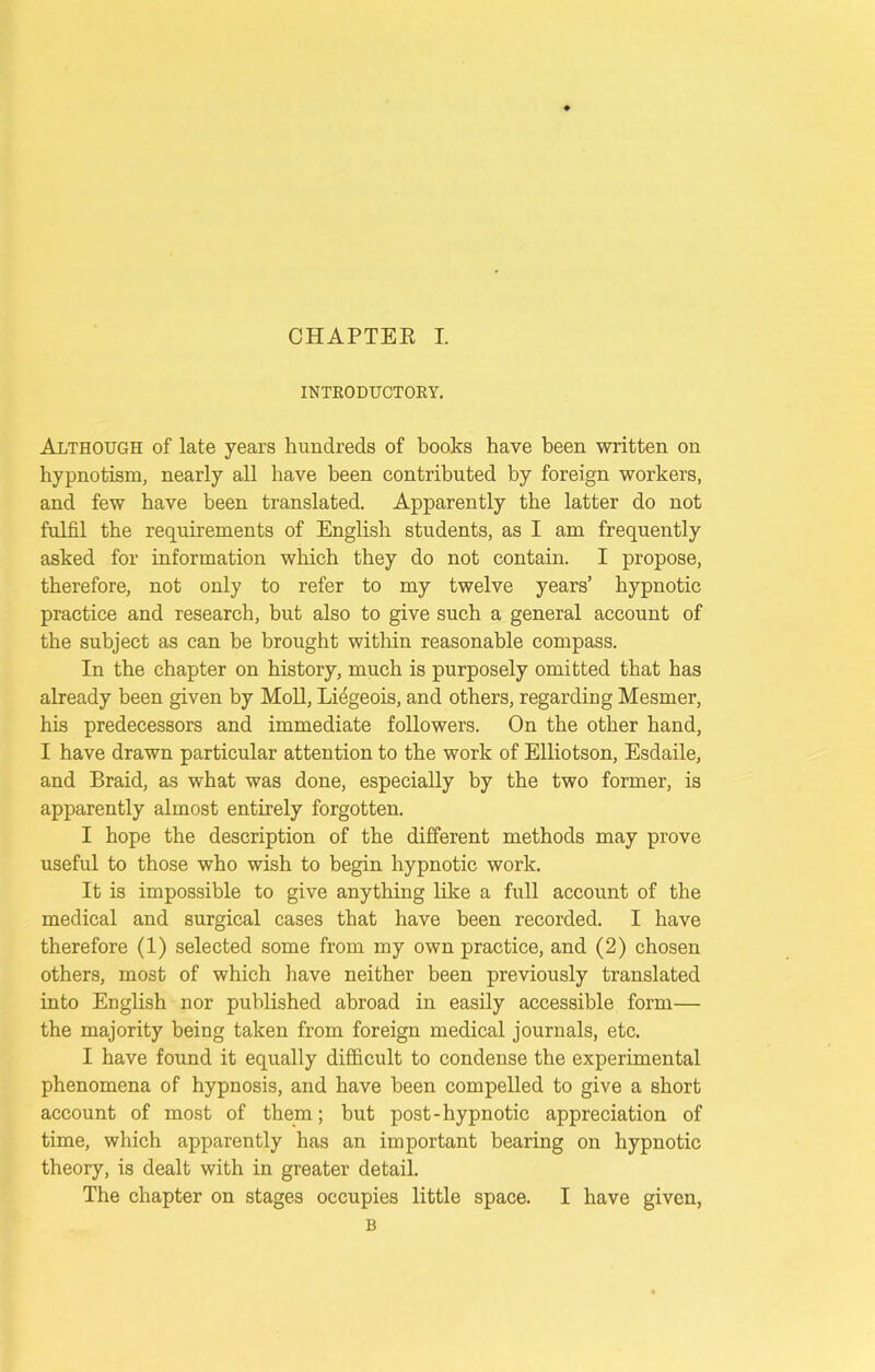 INTRODUCTORY. Although of late years hundreds of books have been written on hypnotism, nearly all have been contributed by foreign workers, and few have been translated. Apparently the latter do not fulfil the requirements of English students, as I am frequently asked for information which they do not contain. I propose, therefore, not only to refer to my twelve years’ hypnotic practice and research, but also to give such a general account of the subject as can be brought within reasonable compass. In the chapter on history, much is purposely omitted that has already been given by Moll, Lffigeois, and others, regarding Mesmer, his predecessors and immediate followers. On the other hand, I have drawn particular attention to the work of Elliotson, Esdaile, and Braid, as what was done, especially by the two former, is apparently almost entirely forgotten. I hope the description of the different methods may prove useful to those who wish to begin hypnotic work. It is impossible to give anything like a full account of the medical and surgical cases that have been recorded. I have therefore (1) selected some from my own practice, and (2) chosen others, most of which have neither been previously translated into English nor published abroad in easily accessible form— the majority being taken from foreign medical journals, etc. I have found it equally difficult to condense the experimental phenomena of hypnosis, and have been compelled to give a short account of most of them; but post-hypnotic appreciation of time, which apparently has an important bearing on hypnotic theory, is dealt with in greater detail. The chapter on stages occupies little space. I have given, B