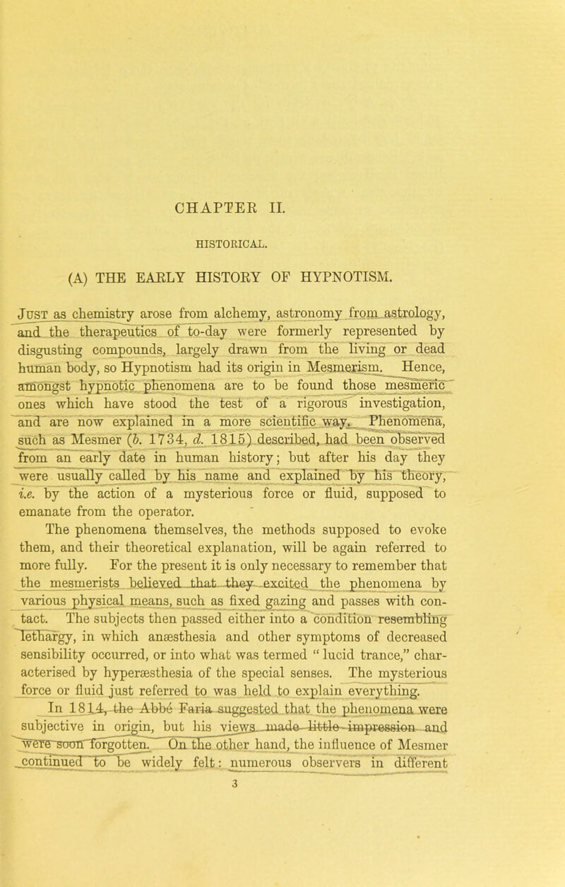 HISTORICAL. (A) THE EARLY HISTORY OF HYPNOTISM. Just as chemistry arose from alchemy, astronomy from astrology, and the therapeutics of to-day were formerly represented by disgusting compounds, largely drawn from the living or dead human body, so Hypnotism had its origin in Mesmerism. Hence, amongst hypnotic phenomena are to be found those mesmeric ones which have stood the test of a rigorous investigation, and are now explained in a more scientific way. Phenomena, such as Mesmer (b. 1734, cl. 1815) described, had been observed from an early date in human history; but after his day they were usually called by his name and explained by his theory, i.e. by the action of a mysterious force or fluid, supposed to emanate from the operator. The phenomena themselves, the methods supposed to evoke them, and their theoretical explanation, will be again referred to more fully. For the present it is only necessary to remember that the mesmerists believed _that...they- excited the phenomena by various physical means, such as fixed gazing and passes with con- tact. The subjects then passed either into a condition resembling Tethargy, in which anesthesia and other symptoms of decreased sensibility occurred, or into what was termed “ lucid trance,” char- acterised by hyperesthesia of the special senses. The mysterious force or fluid just referred to was held to explain everything. In 1814, - the Abbe Faria suggested that the phenomena were subjective in origin, but 1 iis views,.made- little -impression- and ~were sootT forgotten. ' On the other hand, the influence of Mesmer . continued to be widely felt: numerous observers ~ln different