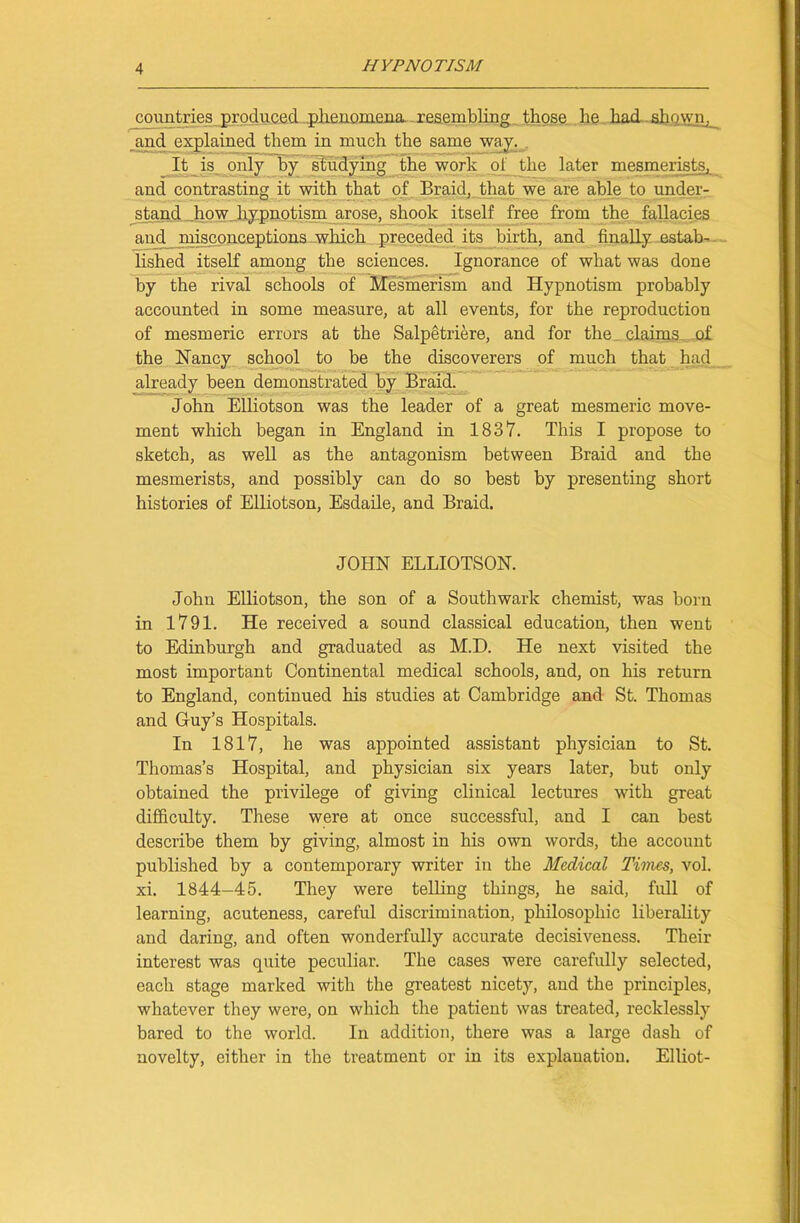 countries produced ..phenomena resembling those he had shown, and explained them in much the same wny. It is only by studying the work of_ the later mesmerists, and contrasting it with that of Braid, that we are able to under- stand how hypnotism arose, shook itself free from the fallacies and misconceptions which preceded its birth, and finally estab- lished itself among the sciences. Ignorance of what was done by the rival schools of Mesmerism and Hypnotism probably accounted in some measure, at all events, for the reproduction of mesmeric errors at the Salpetriere, and for the claims of the Haney school to be the discoverers of much that had already been demonstrated by Braid. John Elliotson was the leader of a great mesmeric move- ment which began in England in 1837. This I propose to sketch, as well as the antagonism between Braid and the mesmerists, and possibly can do so best by presenting short histories of Elliotson, Esdaile, and Braid. JOHN ELLIOTSON. John Elliotson, the son of a Southwark chemist, was born in 1791. He received a sound classical education, then went to Edinburgh and graduated as M.D. He next visited the most important Continental medical schools, and, on his return to England, continued his studies at Cambridge and St. Thomas and Guy’s Hospitals. In 1817, he was appointed assistant physician to St. Thomas’s Hospital, and physician six years later, but only obtained the privilege of giving clinical lectures with great difficulty. These were at once successful, and I can best describe them by giving, almost in his own words, the account published by a contemporary writer in the Medical Times, vol. xi. 1844-45. They were telling things, he said, full of learning, acuteness, careful discrimination, philosophic liberality and daring, and often wonderfully accurate decisiveness. Their interest was quite peculiar. The cases were carefully selected, each stage marked with the greatest nicety, and the principles, whatever they were, on which the patient was treated, recklessly bared to the world. In addition, there was a large dash of novelty, either in the treatment or in its explanation. Elliot-