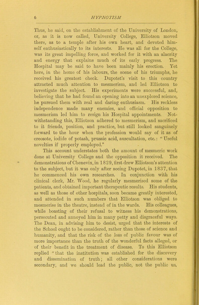 Thus, he said, on the establishment of the University of London, or, as it is now called, University College, Elliotson moved there, as to a temple after his own heart, and devoted him- self enthusiastically to its interests. He was all for the College, was its great impelling force, and worked for it with an alacrity and energy that explains much of its early progress. The Hospital may be said to have been mainly his erection. Yet here, in the home of his labours, the scene of his triumphs, he received his greatest check. Dupotet’s visit to this country attracted much attention to mesmerism, and led Elliotson to investigate the subject. His experiments were successful, and, believing that he had found an opening into an unexplored science, he pursued them with zeal and daring enthusiasm. His reckless independence made many enemies, and official opposition to mesmerism led him to resign his Hospital appointments. Not- withstanding this, Elliotson adhered to mesmerism, and sacrificed to it friends, position, and practice, but still looked sanguinely forward to the hour when the profession would say of it as of creosote, iodide of potash, prussic acid, auscultation, etc.: “ Useful novelties if properly employed.” This account understates both the amount of mesmeric work done at University College and the opposition it received. The demonstrations of Chenevix, in 18 29, first drew Elliotson’s attention to the subject, but it was only after seeing Dupotet, in 1837, that he commenced his own researches. In conjunction with his clinical clerk, Mr. Wood, he regularly mesmerised some of the patients, and obtained important therapeutic results. His students, as well as those of other hospitals, soon became greatly interested, and attended in such numbers that Elliotson was obliged to mesmerise in the theatre, instead of in the wards. His colleagues, while boasting of their refusal to witness his demonstrations, persecuted and annoyed him in many petty and disgraceful ways. The Dean, in advising him to desist, urged that the interests of the School ought to be considered, rather than those of science and humanity, and that the risk of the loss of public favour was of more importance than the truth of the wonderful facts alleged, or of their benefit in the treatment of disease. To this Elliotson replied “ that the institution was established for the discovery and dissemination of truth; all other considerations were secondary, and we should lead the public, not the public us.