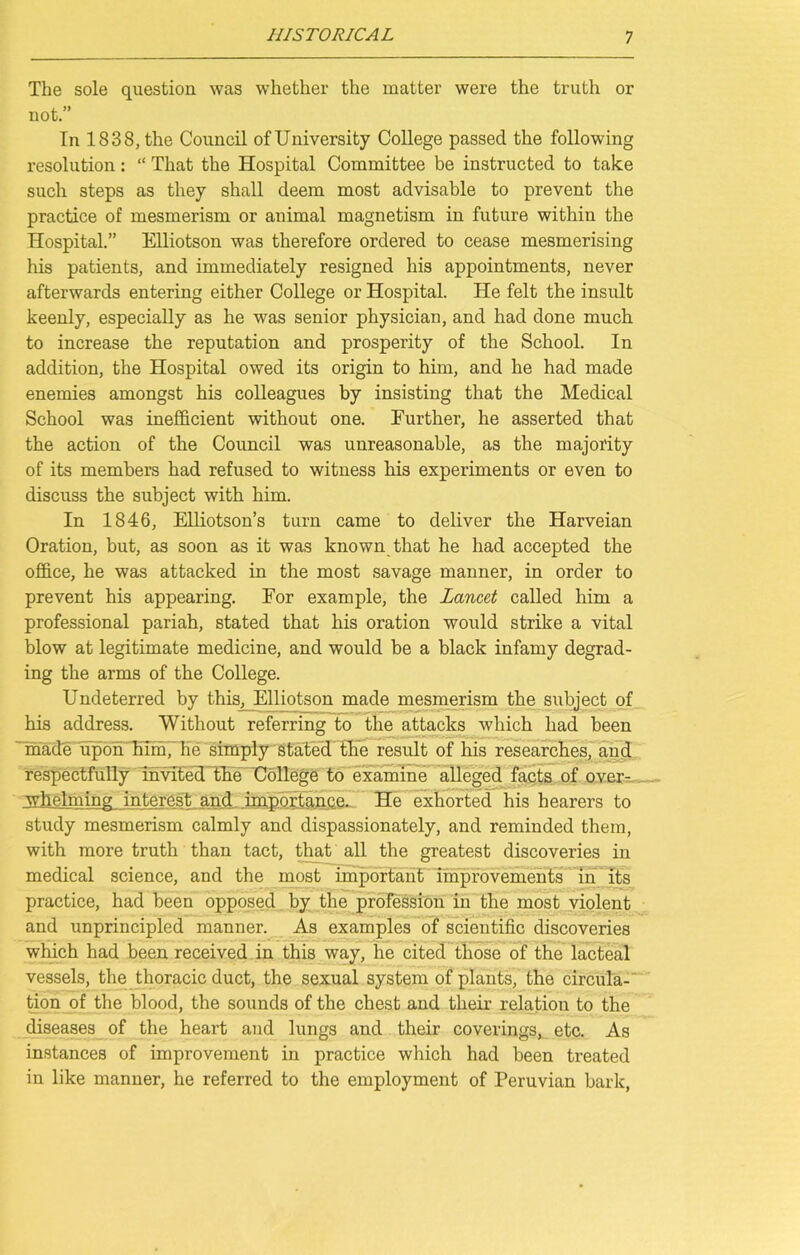 The sole question was whether the matter were the truth or not.” In 1838, the Council of University College passed the following resolution: “ That the Hospital Committee be instructed to take such steps as they shall deem most advisable to prevent the practice of mesmerism or animal magnetism in future within the Hospital.” Elliotson was therefore ordered to cease mesmerising his patients, and immediately resigned his appointments, never afterwards entering either College or Hospital. He felt the insult keenly, especially as he was senior physician, and had done much to increase the reputation and prosperity of the School. In addition, the Hospital owed its origin to him, and he had made enemies amongst his colleagues by insisting that the Medical School was inefficient without one. Further, he asserted that the action of the Council was unreasonable, as the majority of its members had refused to witness his experiments or even to discuss the subject with him. In 1846, Elliotson’s turn came to deliver the Harveian Oration, but, as soon as it was known that he had accepted the office, he was attacked in the most savage manner, in order to prevent his appearing. For example, the Lancet called him a professional pariah, stated that his oration would strike a vital blow at legitimate medicine, and would be a black infamy degrad- ing the arms of the College. Undeterred by this, Elliotson made mesmerism the subject of his address. Without referring to the attacks which had been made upon him, he simply stated the result of his researches, and respectfully invited the College to examine alleged facts of over- whelming interest and importance. He exhorted his hearers to study mesmerism calmly and dispassionately, and reminded them, with more truth than tact, that all the greatest discoveries in medical science, and the most important improvements in its practice, had been opposed by the profession in the most violent and unprincipled manner. As examples of scientific discoveries which had been received in this way, he cited those of the lacteal vessels, the thoracic duct, the sexual system of plants, the circula- tion of the blood, the sounds of the chest and their relation to the diseases of the heart and lungs and their coverings, etc. As instances of improvement in practice which had been treated in like manner, he referred to the employment of Peruvian bark,