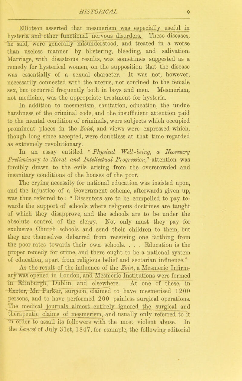 Elliotson asserted that mesmerism was especially useful in hysteria and other functional nervous disorders. These diseases, he said, were generally misunderstood, and treated in a worse than useless manner by blistering, bleeding, and salivation. Marriage, with disastrous results, was sometimes suggested as a remedy for hysterical women, on the supposition that the disease was essentially of a sexual character. It was not, however, necessarily connected with the uterus, nor confined to the female sex, but occurred frequently both in boys and men. Mesmerism, not medicine, was the appropriate treatment for hysteria. In addition to mesmerism, sanitation, education, the undue harshness of the criminal code, and the insufficient attention paid to the mental condition of criminals, were subjects which occupied prominent places in the Zoist, and views were expressed which, though long since accepted, were doubtless at that time regarded as extremely revolutionary. In an essay entitled “ Physical Well-Icing, a Necessary Preliminary to Moral and Intellectual Progressionattention was forcibly drawn to the evils arising from the overcrowded and insanitary conditions of the houses of the poor. The crying necessity for national education was insisted upon, and the injustice of a Government scheme, afterwards given up, was thus referred to: “ Dissenters are to be compelled to pay to- wards the support of schools where religious doctrines are taught of which they disapprove, and the schools are to be under the absolute control of the clergy. Not only must they pay for exclusive Church schools and send their children to them, but they are themselves debarred from receiving one farthing from the poor-rates towards their own schools. . . . Education is the proper remedy for crime, and there ought to be a national system of education, apart from religious belief and sectarian influence.” As the result of the influence of the Zoist, a Mesmeric Infirm- ary was opened in London, and Mesmeric Institutions were formed in Edinburgh, Dublin, and elsewhere. At one of these, in Exeter, Mr. Parker, surgeon, claimed to have mesmerised 1200 persons, and to have performed 200 painless surgical operations. The medical journals almost entirely ignored the surgical and therapeutic claims of mesmerism, and usually only referred to it Tii'order to assail its followers with the most violent abuse. In the Lancet of July 31st, 1847, for example, the following editorial