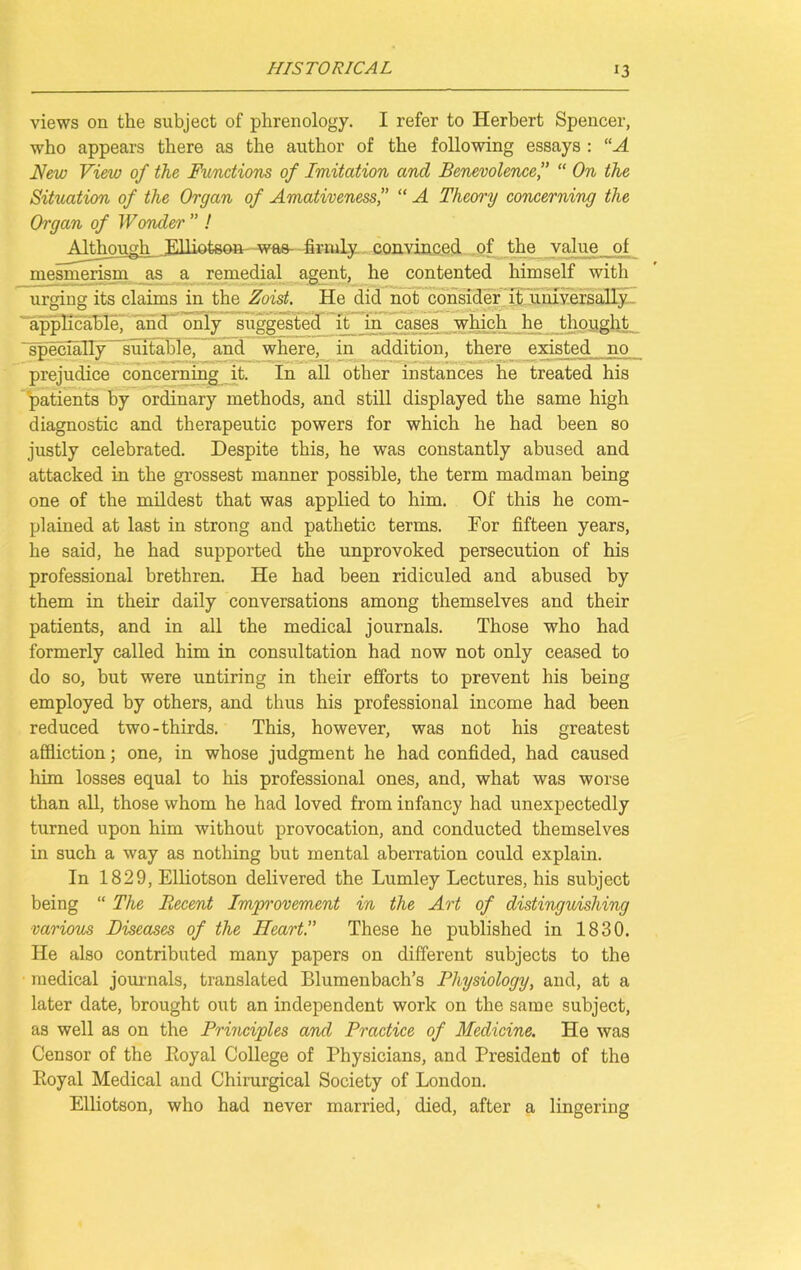 views on the subject of phrenology. I refer to Herbert Spencer, who appears there as the author of the following essays : “A New View of the Functions of Imitation and Benevolence,” “ On the Situation of the Organ of Amativeness,” “ A Theory concerning the Organ of W onder ” ! Although,. Elliotson wae- firmly convinced of the value of mesmerism as a remedial agent, he contented himself with urging its claims in the Zoist. He did not consider it universally applicable, and only suggested it in cases which he thought specially suitable, and where, in addition, there existed no prejudice concerning it. In all other instances he treated his patients by ordinary methods, and still displayed the same high diagnostic and therapeutic powers for which he had been so justly celebrated. Despite this, he was constantly abused and attacked in the grossest manner possible, the term madman being one of the mildest that was applied to him. Of this he com- plained at last in strong and pathetic terms. For fifteen years, he said, he had supported the unprovoked persecution of his professional brethren. He had been ridiculed and abused by them in their daily conversations among themselves and their patients, and in all the medical journals. Those who had formerly called him in consultation had now not only ceased to do so, but were untiring in their efforts to prevent his being employed by others, and thus his professional income had been reduced two-thirds. This, however, was not his greatest affliction; one, in whose judgment he had confided, had caused him losses equal to his professional ones, and, what was worse than all, those whom he had loved from infancy had unexpectedly turned upon him without provocation, and conducted themselves in such a way as nothing but mental aberration could explain. In 1829, Elliotson delivered the Lumley Lectures, his subject being “ The Recent Improvement in the Art of distinguishing various Diseases of the Heart.” These he published in 1830. He also contributed many papers on different subjects to the medical journals, translated Blumenbach’s Physiology, and, at a later date, brought out an independent work on the same subject, as well as on the Principles and Practice of Medicine. He was Censor of the Poyal College of Physicians, and President of the Eoyal Medical and Chirurgical Society of London. Elliotson, who had never married, died, after a lingering