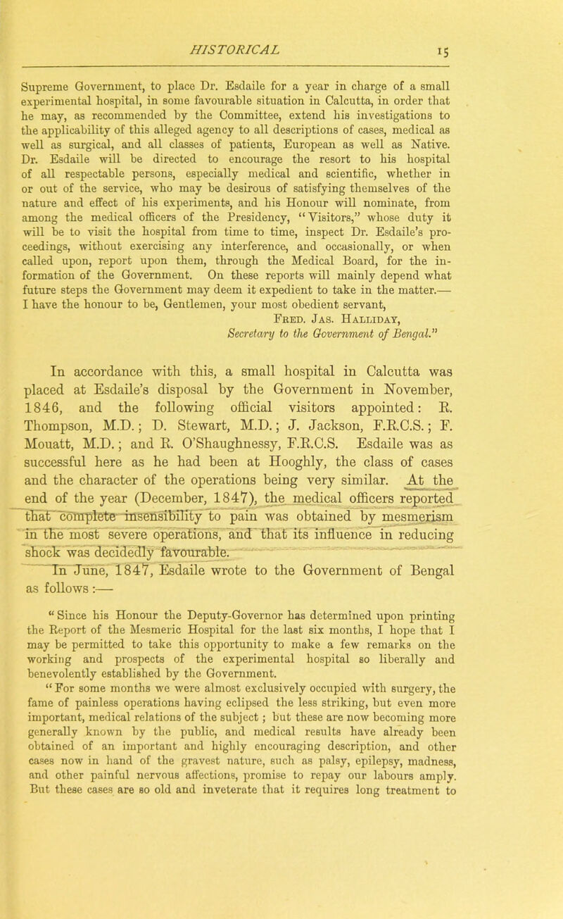 Supreme Government, to place Dr. Esclaile for a year in charge of a small experimental hospital, in some favourable situation in Calcutta, in order that he may, as recommended by the Committee, extend his investigations to the applicability of this alleged agency to all descriptions of cases, medical as well as surgical, and all classes of patients, European as well as Native. Dr. Esdaile will be directed to encourage the resort to his hospital of all respectable persons, especially medical and scientific, whether in or out of the service, who may be desirous of satisfying themselves of the nature and effect of his experiments, and his Honour will nominate, from among the medical officers of the Presidency, “ Visitors,” whose duty it will be to visit the hospital from time to time, inspect Dr. Esdaile’s pro- ceedings, without exercising any interference, and occasionally, or when called upon, report upon them, through the Medical Board, for the in- formation of the Government. On these reports will mainly depend what future steps the Government may deem it expedient to take in the matter.— I have the honour to be, Gentlemen, your most obedient servant, Fred. Jas. Halliday, Secretary to the Government of Bengal In accordance with this, a small hospital in Calcutta was placed at Esdaile’s disposal by the Government in November, 1846, and the following official visitors appointed: E. Thompson, M.D.; D. Stewart, M.D.; J. Jackson, F.RC.S.; F. Mouatt, M.D.; and E. O’Shaughnessy, F.E.C.S. Esdaile was as successful here as he had been at Hooghly, the class of cases and the character of the operations being very similar. At the end of the year (December, 1847), the medical officers reported that complete insensibility to pain was obtained by mesmerism in the most severe operations, and that its influence in reducing shock was decidedly favourable. ~Tii June, 1847, Esdaile wrote to the Government of Bengal as follows:— “ Since his Honour the Deputy-Governor has determined upon printing the Report of the Mesmeric Hospital for the last six months, I hope that I may be permitted to take this opportunity to make a few remarks on the working and prospects of the experimental hospital so liberally and benevolently established by the Government. “ For some months we were almost exclusively occupied with surgery, the fame of painless operations having eclipsed the less striking, but even more important, medical relations of the subject; but these are now becoming more generally known by tbe public, and medical results have already been obtained of an important and highly encouraging description, and other cases now in hand of the gravest nature, such as palsy, epilepsy, madness, and other painful nervous affections, promise to repay our labours amply. But these cases are so old and inveterate that it requires long treatment to