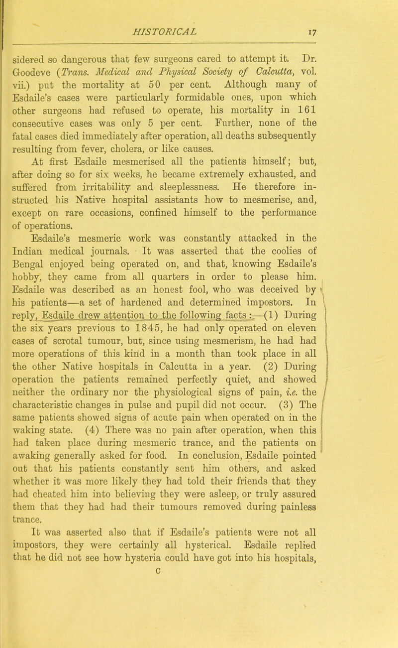 sidered so dangerous that few surgeons cared to attempt it. Dr. Goodeve (Trans. Medical and Physical Society of Calcutta, vol. vii.) put the mortality at 50 per cent. Although many of Esdaile’s cases were particularly formidable ones, upon which other surgeons had refused to operate, his mortality in 161 consecutive cases was only 5 per cent. Further, none of the fatal cases died immediately after operation, all deaths subsequently resulting from fever, cholera, or like causes. At first Esdaile mesmerised all the patients himself; but, after doing so for six weeks, he became extremely exhausted, and suffered from irritability and sleeplessness. He therefore in- structed his Native hospital assistants how to mesmerise, and, except on rare occasions, confined himself to the performance of operations. Esdaile’s mesmeric work was constantly attacked in the Indian medical journals. It was asserted that the coolies of Bengal enjoyed being operated on, and that, knowing Esdaile’s hobby, they came from all quarters in order to please him. Esdaile was described as an honest fool, who was deceived his patients—a set of hardened and determined impostors, reply. Esdaile drew attention to the following facts (lj During the six years previous to 1845, he had only operated on eleven cases of scrotal tumour, but, since using mesmerism, he had had more operations of this kind in a month than took place in all the other Native hospitals in Calcutta in a year. (2) During operation the patients remained perfectly quiet, and showed neither the ordinary nor the physiological signs of pain, i.e. the characteristic changes in pulse and pupil did not occur. (3) The same patients showed signs of acute pain when operated on in the waking state. (4) There was no pain after operation, when this had taken place during mesmeric trance, and the patients on awaking generally asked for food. In conclusion, Esdaile pointed out that his patients constantly sent him others, and asked whether it was more likely they had told their friends that they had cheated him into believing they were asleep, or truly assured them that they had had their tumours removed during painless trance. It was asserted also that if Esdaile’s patients were not all impostors, they were certainly all hysterical. Esdaile replied that he did not see how hysteria could have got into his hospitals, C