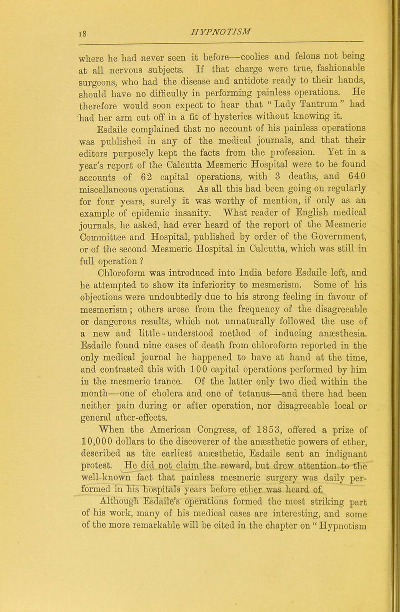 where he had never seen it before—coolies and felons not being at all nervous subjects. If that charge were true, fashionable surgeons, who had the disease and antidote ready to their hands, should have no difficulty in performing painless operations. He therefore would soon expect to hear that “ Lady Tantrum ” had had her arm cut off in a fit of hysterics without knowing it. Esdaile complained that no account of his painless operations was published in any of the medical journals, and that their editors purposely kept the facts from the profession. Yet in a year’s report of the Calcutta Mesmeric Hospital were to be found accounts of 62 capital operations, with 3 deaths, and 640 miscellaneous operations. As all this had been going on regularly for four years, surely it was worthy of mention, if only as an example of epidemic insanity. What reader of English medical journals, he asked, had ever heard of the report of the Mesmeric Committee and Hospital, published by order of the Government, or of the second Mesmeric Hospital in Calcutta, which was still in full operation ? Chloroform was introduced into India before Esdaile left, and he attempted to show its inferiority to mesmerism. Some of his objections were undoubtedly due to his strong feeling in favour of mesmerism; others arose from the frequency of the disagreeable or dangerous results, which not unnaturally followed the use of a new and little - understood method of inducing anaesthesia. Esdaile found nine cases of death from chloroform reported in the only medical journal he happened to have at hand at the time, and contrasted this with 100 capital operations performed by him in the mesmeric trance. Of the latter only two died within the month—one of cholera and one of tetanus—and there had been neither pain during or after operation, nor disagreeable local or general after-effects. When the American Congress, of 1853, offered a prize of 10,000 dollars to the discoverer of the anaesthetic powers of ether, described as the earliest anaesthetic, Esdaile sent an indignant protest. He did not claim the reward, but drew attention to the well-known fact that painless mesmeric surgery was daily per- formed in his hospitals years before ether was heard of. Although Esdaile’s operations formed the most striking part of his work, many of his medical cases are interesting, and some of the more remarkable will be cited in the chapter on “ Hypnotism