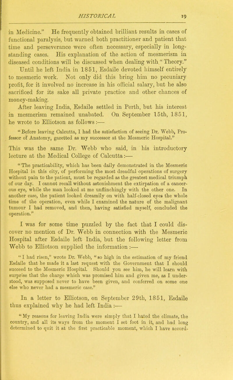 in Medicine.” He frequently obtained brilliant results in cases of functional paralysis, but warned both practitioner and patient that time and perseverance were often necessary, especially in long- standing cases. His explanation of the action of mesmerism in diseased conditions will be discussed when dealing with “ Theory.” Until he left India in 1851, Esdaile devoted himself entirely to mesmeric work. Not only did this bring him no pecuniary profit, for it involved no increase in his official salary, but he also sacrificed for its sake all private practice and other chances of money-making. After leaving India, Esdaile settled in Perth, but his interest in mesmerism remained unabated. On September 15th, 1851, he wrote to Elliotson as follows:— “Before leaving Calcutta, I had the satisfaction of seeing Dr. Webb, Pro- fessor of Anatomy, gazetted as my successor at the Mesmeric Hospital.” This was the same Dr. Webb who said, in his introductory lecture at the Medical College of Calcutta:— “ The practicability, which has been daily demonstrated in the Mesmeric Hospital in this city, of performing the most dreadful operations of surgery without pain to the patient, must be regarded as the greatest medical triumph of our day. I cannot recall without astonishment the extirpation of a cancer- ous eye, while the man looked at me unflinchingly with the other one. In another case, the patient looked dreamily on with half-closed eyes the whole time of the operation, even while I examined the nature of the malignant tumour I had removed, and then, having satisfied myself, concluded the operation.” I was for some time puzzled by the fact that I could dis- cover no mention of Dr. Webb in connection with the Mesmeric Hospital after Esdaile left India, but the following letter from Webb to Elliotson supplied the information :— “I had risen,” wrote Dr. Webb, “so high in the estimation of my friend Esdaile that he made it a last request with the Government that I should succeed to the Mesmeric Hospital. Should you see him, he will learn with surprise that the charge which was promised him and given me, as I under- stood, was supposed never to have been given, and conferred on some one else who never had a mesmeric case.” In a letter to Elliotson, on September 29th, 1851, Esdaile thus explained why he had left India :— “ My reasons for leaving India were simply that I hated the climate, the country, and all its ways from the moment I set foot in it, and had long determined to quit it at the first practicable moment, which I have accord-