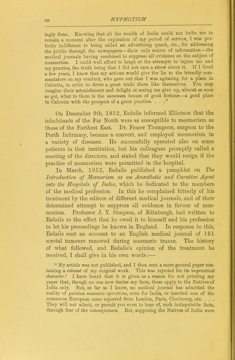 ingly done. Knowing that all the wealth of India could not bribe me to remain a moment after the expiration of my period of service, I was per- fectly indifferent to being called an advertising quack, etc., for addressing the public through the newspapers—their only source of information—the medical journals having combined to suppress all evidence on the subject of mesmerism. I could well afford to laugh at the attempts to injure me and my practice, the truth being that I did not care a Btraw about it. If I lived a few years, I knew that my actions would give the lie to the friendly com- mentators on my conduct, who gave out that I was agitating for a place in Calcutta, in order to drive a great trade there like themselves. You may imagine their astonishment and delight at seeing me give up, almost as soon as got, what to them is the surnmum bonum of good fortune—a good place in Calcutta with the prospect of a great practice. ...” On December 9th, 1852, Esdaile informed Elliotson that the inhabitants of the Ear North were as susceptible to mesmerism as those of the Farthest East. Dr. Fraser Thompson, surgeon to the Perth Infirmary, became a convert, and employed mesmerism in a variety of diseases. He successfully operated also on some patients in that institution, but his colleagues promptly called a meeting of the directors, and stated that they would resign if the practice of mesmerism were permitted in the hospital. In March, 1852, Esdaile published a pamphlet on The Introduction of Mesmerism as an Anaesthetic and Curative Agent into the Hospitals of India, which he dedicated to the members of the medical profession. In this he complained bitterly of his treatment by the editors of different medical journals, and of their determined attempt to suppress all evidence in favour of mes- merism. Professor J. Y. Simpson, of Edinburgh, had written to Esdaile to the effect that he owed it to himself and his profession to let his proceedings be known in England. In response to this, Esdaile sent an account to an English medical journal of 161 scrotal tumours removed during mesmeric trance. The history of what followed, and Esdaile’s opinion of the treatment he received, I shall give in his own words:— “ My article was not published, and I then sent a more general paper con- taining a rlsumd of my surgical work. This was rejected for its unpractical character! I have heard that it is given as a reason for not printing my paper that, though no one now denies my facts, these apply to the Natives of India only. But, as far as I know, no medical journal has admitted the reality of painless mesmeric operations, even for India, or inserted one of the numerous European cases reported from London, Paris, Cherbourg, etc. . . . They will not admit, or permit you even to hear of, such indisputable facts, through fear of the consequences. But, supposing the Natives of India were