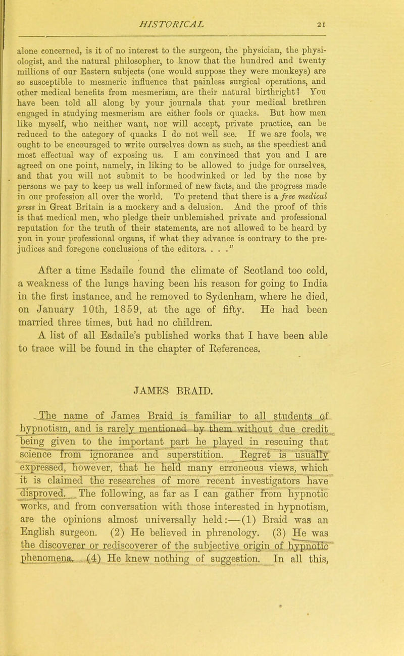 alone concerned, is it of no interest to the surgeon, the physician, the physi- ologist, and the natural philosopher, to know that the hundred and twenty millions of our Eastern subjects (one would suppose they were monkeys) are so susceptible to mesmeric influence that painless surgical operations, and other medical benefits from mesmerism, are their natural birthright! You have been told all along by your journals that your medical brethren engaged in studying mesmerism are either fools or quacks. But how men like myself, who neither want, nor will accept, private practice, can be reduced to the category of quacks I do not well see. If we are fools, we ought to be encouraged to write ourselves down as such, as the speediest and most effectual way of exposing us. I am convinced that you and I are agreed on one point, namely, in liking to be allowed to judge for ourselves, and that you will not submit to be hoodwinked or led by the nose by persons we pay to keep us well informed of new facts, and the progress made in our profession all over the world. To pretend that there is a free medical press in Great Britain is a mockery and a delusion. And the proof of this is that medical men, who pledge their unblemished private and professional reputation for the truth of their statements, are not allowed to be heard by you in your professional organs, if what they advance is contrary to the pre- judices and foregone conclusions of the editors. ...” After a time Esdaile found the climate of Scotland too cold, a weakness of the lungs having been his reason for going to India in the first instance, and he removed to Sydenham, where he died, on January 10th, 1859, at the age of fifty. He had been married three times, but had no children. A list of all Esdaile’s published works that I have been able to trace will be found in the chapter of References. JAMES BRAID. The name of James Braid is familiar to all students of hypnotism, and is rarely mentioned by them without due credit being given to the important part he played in rescuing that science from ignorance and superstition. Regret is usually expressed, however, that he held many erroneous views, which it is claimed the researches of more recent investigators have disproved. The following, as far as I can gather from hypnotic works, and from conversation with those interested in hypnotism, are the opinions almost universally held:—(1) Braid was an English surgeon. (2) He believed in phrenology. (3) He was the discoverer or rediscoverer of the subjective origin of hypnotic phenomena, (4) He knew nothing of suggestion. In all this,