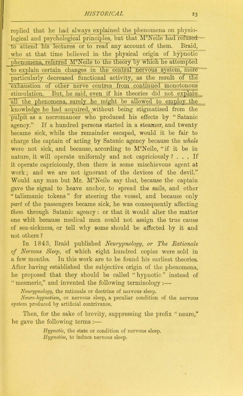 replied that he had always explained the phenomena on physio- logical and psychological principles, but that McNeile had refused to attend his lectures or to read any account of them. Braid, who at that time believed in the physical origin of hypnotic phenomena, referred McNeile to the theory by which he attempted to explain certain changes in the central nervous system, more particularly decreased functional activity, as the result of the exhaustion of other'nerve centres from continued monotonous stimulation. But, he said, even if his theories did not explain all the phenomena, surely he might be allowed to employ the knowledge he had acquired, without being stigmatised from the pulpit as a necromancer who produced his effects by “ Satanic agency.” If a hundred persons started in a steamer, and twenty became sick, while the remainder escaped, would it be fair to charge the captain of acting by Satanic agency because the whole were not sick, and because, according to McHeile, “ if it be in nature, it will operate uniformly and not capriciously ? ... If it operate capriciously, then there is some mischievous agent at work; and we are not ignorant of the devices of the devil.” Would any man but Mr. McNeile say that, because the captain gave the signal to heave anchor, to spread the sails, and other “ talismanic tokens ” for steering the vessel, and because only part of the passengers became sick, he was consequently affecting them through Satanic agency: or that it would alter the matter one whit because medical men could not assign the true cause of sea-sickness, or tell why some should be affected by it and not others ? In 1843, Braid published Neurypnology, or The Rationale of Nervous Sleep, of which eight hundred copies were sold in a few months. In this work are to be found his earliest theories. After having established the subjective origin of the phenomena, he proposed that they should be called “ hypnotic ” instead of “ mesmeric,” and invented the following terminology :— Neurypnology, the rationale or doctrine of nervous sleep. Neuro-hyprwtism, or nervous sleep, a peculiar condition of the nervous system produced by artificial contrivance. Then, for the sake of brevity, suppressing the prefix “ neuro,” he gave the following terms :— Hypnotic, the state or condition of nervous sleep. Hypnotise, to induce nervous sleep.