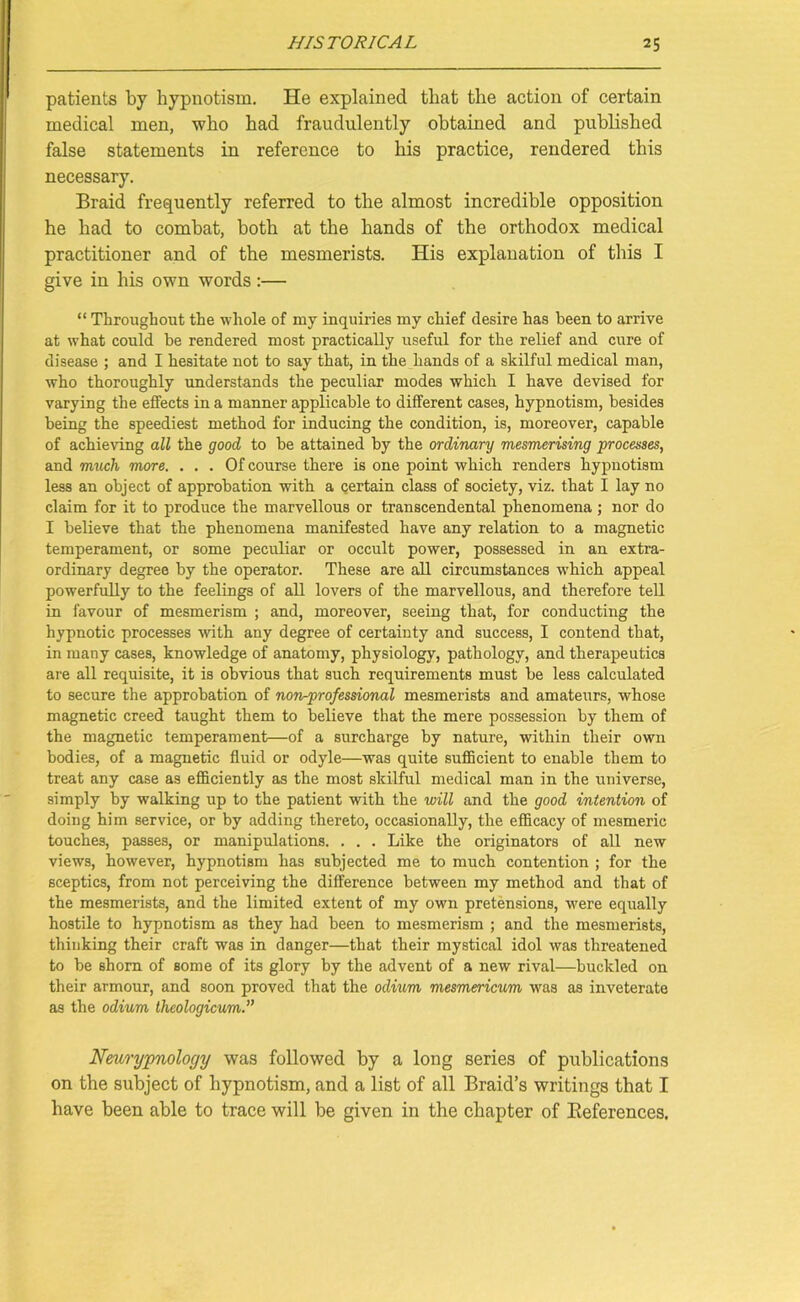 patients by hypnotism. He explained that the action of certain medical men, who had fraudulently obtained and published false statements in reference to his practice, rendered this necessary. Braid frequently referred to the almost incredible opposition he had to combat, both at the hands of the orthodox medical practitioner and of the mesmerists. His explanation of this I give in his own words :— “ Throughout the whole of my inquiries my chief desire has been to arrive at what could be rendered most practically useful for the relief and cure of disease ; and I hesitate not to say that, in the hands of a skilful medical man, who thoroughly understands the peculiar modes which I have devised for varying the effects in a manner applicable to different cases, hypnotism, besides being the speediest method for inducing the condition, is, moreover, capable of achieving all the good to be attained by the ordinary mesmerising processes, and much more. ... Of course there is one point which renders hypnotism less an object of approbation with a certain class of society, viz. that I lay no claim for it to produce the marvellous or transcendental phenomena; nor do I believe that the phenomena manifested have any relation to a magnetic temperament, or some peculiar or occult power, possessed in an extra- ordinary degree by the operator. These are all circumstances which appeal powerfully to the feelings of all lovers of the marvellous, and therefore tell in favour of mesmerism ; and, moreover, seeing that, for conducting the hypnotic processes with any degree of certainty and success, I contend that, in many cases, knowledge of anatomy, physiology, pathology, and therapeutics are all requisite, it is obvious that such requirements must be less calculated to secure the approbation of non-professional mesmerists and amateurs, whose magnetic creed taught them to believe that the mere possession by them of the magnetic temperament—of a surcharge by nature, within their own bodies, of a magnetic fluid or odyle—was quite sufficient to enable them to treat any case as efficiently as the most skilful medical man in the universe, simply by walking up to the patient with the will and the good intention of doing him service, or by adding thereto, occasionally, the efficacy of mesmeric touches, passes, or manipulations. . . . Like the originators of all new views, however, hypnotism has subjected me to much contention ; for the sceptics, from not perceiving the difference between my method and that of the mesmerists, and the limited extent of my own pretensions, were equally hostile to hypnotism as they had been to mesmerism ; and the mesmerists, thinking their craft was in danger—that their mystical idol was threatened to be shorn of some of its glory by the advent of a new rival—buckled on their armour, and soon proved that the odium mesmericum was as inveterate as the odium theologicum.” Neuryjpnology was followed by a long series of publications on the subject of hypnotism, and a list of all Braid’s writings that I have been able to trace will be given in the chapter of Beferences.