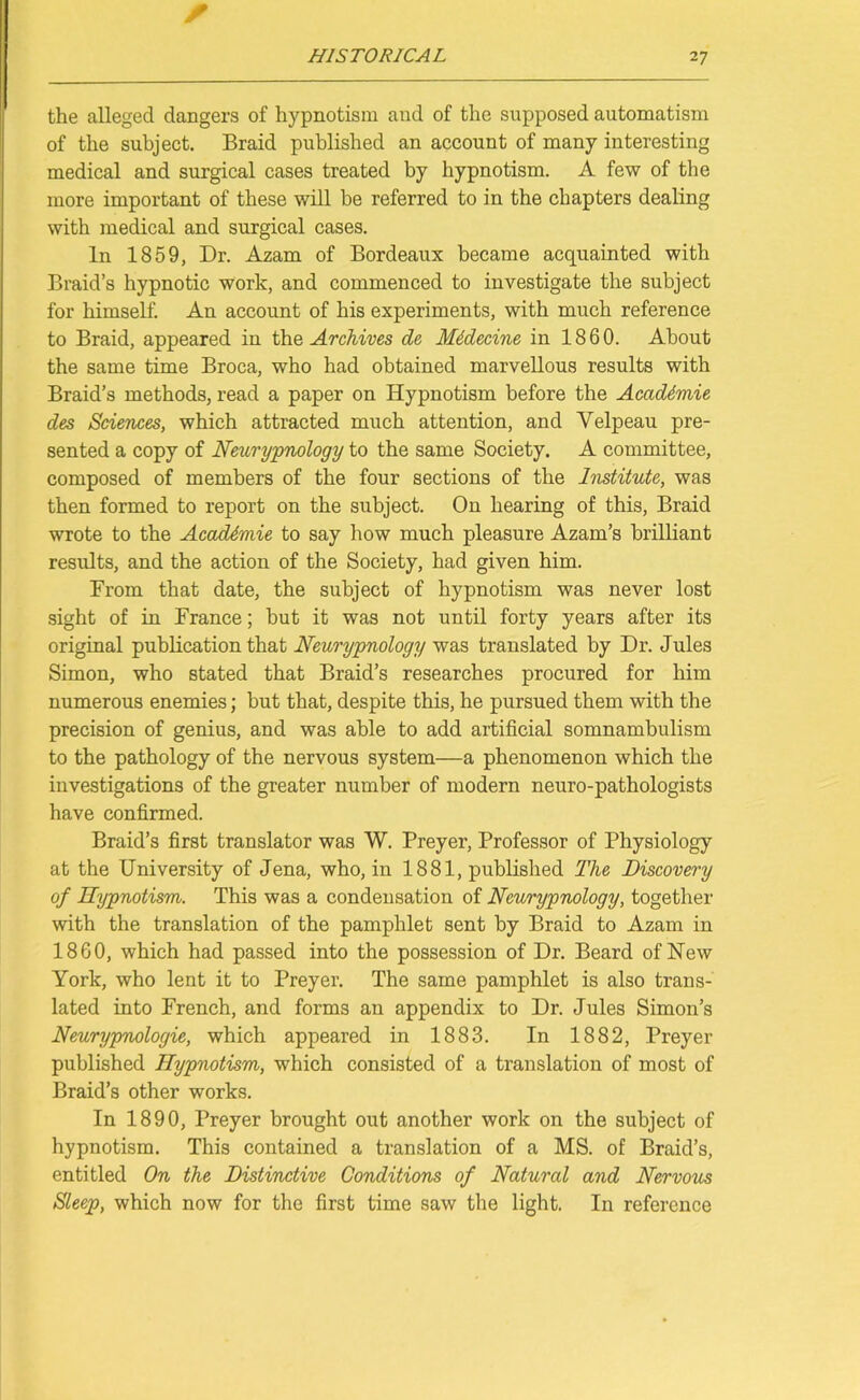 the alleged dangers of hypnotism and of the supposed automatism of the subject. Braid published an account of many interesting medical and surgical cases treated by hypnotism. A few of the more important of these will be referred to in the chapters dealing with medical and surgical cases. In 1859, Dr. Azam of Bordeaux became acquainted with Braid’s hypnotic work, and commenced to investigate the subject for himself. An account of his experiments, with much reference to Braid, appeared in the Archives de Mklecine in 1860. About the same time Broca, who had obtained marvellous results with Braid’s methods, read a paper on Hypnotism before the Acaddmie des Sciences, which attracted much attention, and Velpeau pre- sented a copy of Neurypnology to the same Society. A committee, composed of members of the four sections of the Institute, was then formed to report on the subject. On hearing of this, Braid wrote to the AcaMmie to say how much pleasure Azam’s brilliant results, and the action of the Society, had given him. From that date, the subject of hypnotism was never lost sight of in France; but it was not until forty years after its original publication that Neurypnology was translated by Dr. Jules Simon, who stated that Braid’s researches procured for him numerous enemies; but that, despite this, he pursued them with the precision of genius, and was able to add artificial somnambulism to the pathology of the nervous system—a phenomenon which the investigations of the greater number of modern neuro-pathologists have confirmed. Braid’s first translator was W. Preyer, Professor of Physiology at the University of Jena, who, in 1881, published The Discovery of Hypnotism. This was a condensation of Neurypnology, together with the translation of the pamphlet sent by Braid to Azam in 1860, which had passed into the possession of Dr. Beard of Hew York, who lent it to Preyer. The same pamphlet is also trans- lated into French, and forms an appendix to Dr. Jules Simon’s Neurypnologie, which appeared in 1883. In 1882, Preyer published Hypnotism, which consisted of a translation of most of Braid’s other works. In 1890, Preyer brought out another work on the subject of hypnotism. This contained a translation of a MS. of Braid’s, entitled On the Distinctive Conditions of Natural and Nervous Sleep, which now for the first time saw the light. In reference