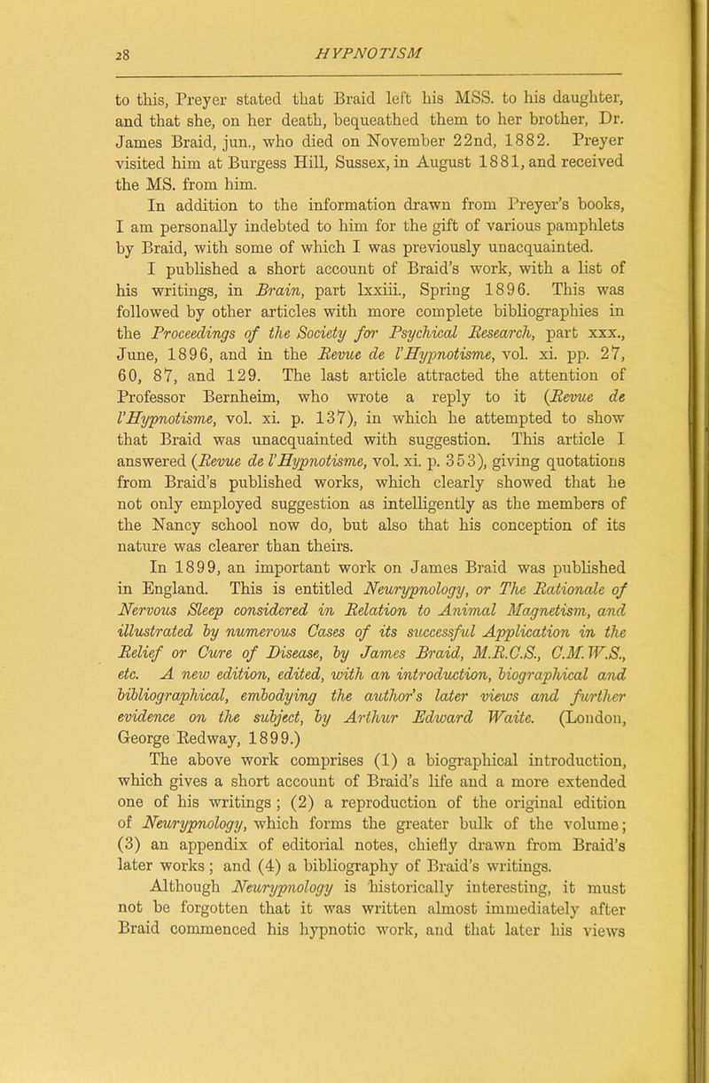 to this, Preyer stated that Braid left his MSS. to his daughter, and that she, on her death, bequeathed them to her brother, Dr. James Braid, jun., who died on November 22nd, 1882. Preyer visited him at Burgess Hill, Sussex, in August 1881, and received the MS. from him. In addition to the information drawn from Preyer’s books, I am personally indebted to him for the gift of various pamphlets by Braid, with some of which I was previously unacquainted. I published a short account of Braid’s work, with a list of his writings, in Brain, part lxxiii., Spring 1896. This was followed by other articles with more complete bibliographies in the Proceedings of the Society fen- Psychical Research, part xxx., June, 1896, and in the Revue de V Hypnotisme, vol. xi. pp. 27, 60, 87, and 129. The last article attracted the attention of Professor Bernheim, who wrote a reply to it {Revue de V Hypnotisme, vol. xi. p. 137), in which he attempted to show that Braid was unacquainted with suggestion. This article I answered {Revue de V Hypnotisme, vol. xi. p. 353), giving quotations from Braid’s published works, which clearly showed that he not only employed suggestion as intelligently as the members of the Nancy school now do, but also that his conception of its nature was clearer than theirs. In 1899, an important work on James Braid was published in England. This is entitled Neurypnology, or The Rationale of Nervous Sleep considered in Relation to Animal Magnetism, and illustrated by numerous Cases of its successful Application in the Relief or Cure of Disease, by James Braid, M.R.C.S., CM. W.S., etc. A new edition, edited, with an introduction, biographical and bibliographical, embodying the author’s later views and further evidence on the subject, by Arthur Edward Waite. (London, George Bedway, 1899.) The above work comprises (1) a biographical introduction, which gives a short account of Braid’s life and a more extended one of his writings ; (2) a reproduction of the original edition of Neurypnology, which forms the greater bulk of the volume; (3) an appendix of editorial notes, chiefly drawn from Braid’s later works; and (4) a bibliography of Braid’s writings. Although Neurypnology is historically interesting, it must not be forgotten that it was written almost immediately after Braid commenced his hypnotic work, and that later his views