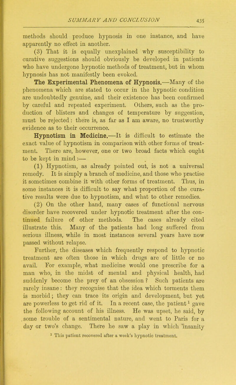 methods should produce hypnosis in one instance, and have apparently no effect in another. (3) That it is equally unexplained why susceptibility to curative suggestions should obviously be developed in patients who have undergone hypnotic methods of treatment, but in whom hypnosis has not manifestly been evoked. The Experimental Phenomena of Hypnosis.—Many of the phenomena which are stated to occur in the hypnotic condition are undoubtedly genuine, and their existence has been confirmed by careful and repeated experiment. Others, such as the pro- duction of blisters and changes of temperature by suggestion, must be rejected: there is, as far as I am aware, no trustworthy evidence as to their occurrence. Hypnotism in Medicine.—It is difficult to estimate the exact value of hypnotism in comparison with other forms of treat- ment. There are, however, one or two broad facts which ought to be kept in mind:— (1) Hypnotism, as already pointed out, is not a universal remedy. It is simply a branch of medicine, and those who practise it sometimes combine it with other forms of treatment. Thus, in some instances it is difficult to say what proportion of the cura- tive results were due to hypnotism, and what to other remedies. (2) On the other hand, many cases of functional nervous disorder have recovered under hypnotic treatment after the con- tinued failure of other methods. The cases already cited illustrate this. Many of the patients had long suffered from serious illness, while in most instances several years have now passed without relapse. Further, the diseases which frequently respond to hypnotic treatment are often those in which drugs are of little or no avail. For example, what medicine would one prescribe for a man who, in the midst of mental and physical health, had suddenly become the prey of an obsession ? Such patients are rarely insane: they recognise that the idea which torments them is morbid; they can trace its origin and development, but yet are powerless to get rid of it. In a recent case, the patient1 gave the following account of his illness. He was upset, he said, by some trouble of a sentimental nature, and went to Paris for a day or two’s change. There he saw a play in which 'insanity 1 This patient recovered after a week’s hypnotic treatment.