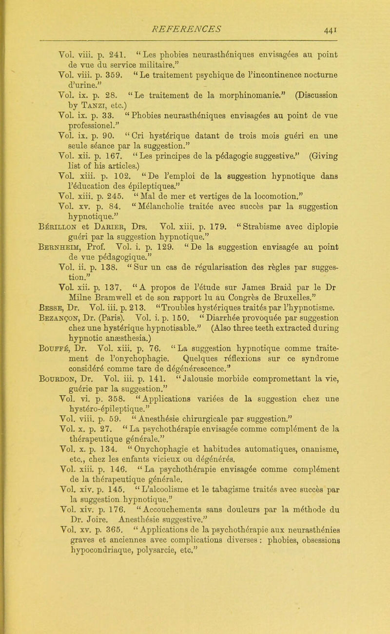 Yol. viii. p. 241. “ Les phobies neurasth4niques envisages au point de vue du service inilitaire.” Vol. viii. p. 359. “Le traitement psychique de l’incontinence nocturne d’urine.” Vol. ix. p. 28. “Le traitement de la morphinomanie.” (Discussion by Tanzi, etc.) Vol. ix. p. 33. “ Phobies neurasth4niques envisag4es au point de vue professionel.” Vol. ix. p. 90. “ Cri hyst4rique datant de trois mois gu4ri en une seule stance par la suggestion.” Vol. xii. p. 167. “Les principes de la p4dagogie suggestive.” (Giving list of his articles.) Vol. xiii. p. 102. “De l’emploi de la suggestion hypnotique dans Education des 4pileptiques.” Vol. xiii. p. 245. “ Mai de mer et vertiges de la locomotion.” VoL xv. p. 84. “ M41ancholie trait4e avec succes par la suggestion hypnotique.” B4rillon et Darier, Drs. Vol. xiii. p. 179. “Strabisme avec diplopie gu4ri par la suggestion hypnotique.” Bernheim, Prof. Vol. i. p. 129. “De la suggestion envisag4e au point de vue p4dagogique.” Vol. ii. p. 138. “ Sur un cas de r4gularisation des regies par sugges- tion.” VoL xii. p. 137. “A propos de l’4tude sur James Braid par le Dr Milne Bramwell et de son rapport lu au Congres de Bruxelles.” Besse, Dr. Vol. iii. p. 213. “Troubles hyst4riques trait4s par l’hypnotisme. Bezan^on, Dr. (Paris). Vol. i. p. 150. “ Diarrh4e provoqu4e par suggestion chez une hyst4rique hypnotisable.” (Also three teeth extracted during hypnotic anaesthesia.) Boufej6, Dr. Vol. xiii. p. 76. “La suggestion hypnotique comme traite- ment de l’onychophagie. Quelques r4flexions sur ce syndrome consid4r4 comme tare de d4g4n4rescence.” Bourdon, Dr. Vol. iii. p. 141. “Jalousie morbide compromettant la vie, gu4rie par la suggestion.” Vol. vi. p. 358. “Applications vari4es de la suggestion chez une hyst4ro-4pileptique.” Vol. viii. p. 59. “Anesth4sie chirurgicale par suggestion.” Vol. x. p. 27. “La psychoth4rapie envisag4e comme compl4ment de la th4rapeutique g4n4rale.” Vol. x. p. 134. “ Onychophagie et habitudes automatiques, onanisme, etc., chez les enfants vicieux ou d4g4n4r4s. Vol. xiii. p. 146. “La psychoth4rapie envisag4e comme compl4ment de la th4rapeutique g4n4rale. Vol. xiv. p. 145. “ L’alcoolisme et le tabagisme trait4s avec succes par la suggestion hypnotique.” Vol. xiv. p. 176. “ Accouchements sans douleurs par la m4thode du Dr. Joire. Anesth4sie suggestive.” Vol. xv. p. 365. “ Applications de la psychoth4rapie aux neurasth4nies graves et anciennes avec complications diverses: phobies, obsessions hypocondriaque, polysarcie, etc.”