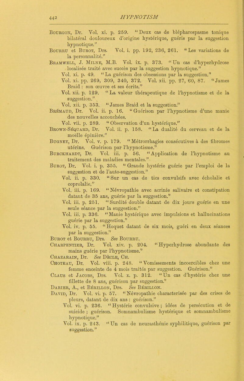 Bouiigon, Dr. Yol. xi. p. 259. “Deux cas de blepharospasme tonique bilat6ral douloureux d’origine hystdrique, gudrie par la suggestion hypnotique.” Bourru et Burot, Drs. Vol. i. pp. 192, 236, 261. “ Les variations de la personnalitd.” Bramwell, J. Milne, M.B. Vol. ix. p. 373. “ Un cas d’hyperhydrose local isee traitd avec succes par la suggestion hypnotique.” Vol. xi. p. 49. “ La gudrison des obsessions par la suggestion.” Vol. xi. pp. 269, 309, 340, 372. Vol. xii. pp. 27, 60, 87. “James Braid : son oeuvre et ses ecrits.” Vol. xii. p. 129. “La valeur therapeutique de l’hypnotisme et de la suggestion.” Vol. xii. p. 353. “James Braid et la suggestion.” Br^maud, Dr. Vol. ii. p. 16. “Gudrison par l’hypnotisme d’une manie des nouvelles accouchdes. Vol. vii. p. 289. “ Observation d’un hystdrique.” Brown-SiSquard, Dr. Vol. ii. p. 158. “La dualite du cerveau et de la moelle dpiniere.” Bugney, Dr. Vol. v. p. 179. “ Metrorrhagies consecutives a des fibromes utdrins. Gudrison par l’hypnotisme.” Burckhardt, Dr. Vol. iii. p. 56. “Application de l’hypnotisme au traitement des maladies mentales.” Burot, Dr. Vol. i. p. 355. “ Grande hystdrie gudrie par l’emploi de la suggestion et de l’auto-suggestion.” Vol. ii. p. 330. “Sur un cas de tics convulsifs avec dcholalie et coprolalie.” Vol. iii. p. 169. “Ndvropathie avec acrinie salivaire et constipation da taut de 35 ans, gudrie par la suggestion.” Vol. iii. p. 251. “Surditd double datant de dix jours gudrie en une seule sdance par la suggestion.” Vol. iii. p. 336. “Manie hystdrique avec impulsions et hallucinations gudrie par la suggestion.” Vol. iv. p. 55. “Hoquet datant de six ruois, gudri en deux seances par la suggestion.” Burot et Bourru, Drs. See Bourru. Charpentier, Dr. Vol. xiv. p. 204. “ Hyperhydrose abondante des mains gudrie par l’hypnotisme.” Chazarain, Dr. See DfccLE, Ch. Choteau, Dr. Vol. viii. p. 248. “ Vomissements incoercibles chez une femme enceinte de 4 mois traitds par suggestion. Gudrison.” Claus et Jacobs, Drs. Vol. x. p. 312. “Un cas d’hystdrie chez une fillette de 8 ans, gudrison par suggestion.” Darier, A., et BiiRiLLON, Drs. See Bj£rillon. David, Dr. Vol. vi. p. 57. “Ndvropathie characterisde par des crises de pleurs, datant de dix ans : gudrison.” Vol. vi. p. 236. “Hystdrie convulsive; iddes de persdcution et de suicide ; gudrison. Somnambulisme hystdrique et somnambulisme hypnotique.” Vol. ix. p. 243. “Un cas de neurasthdnie sypliilitique, gudrison par suggestion.”