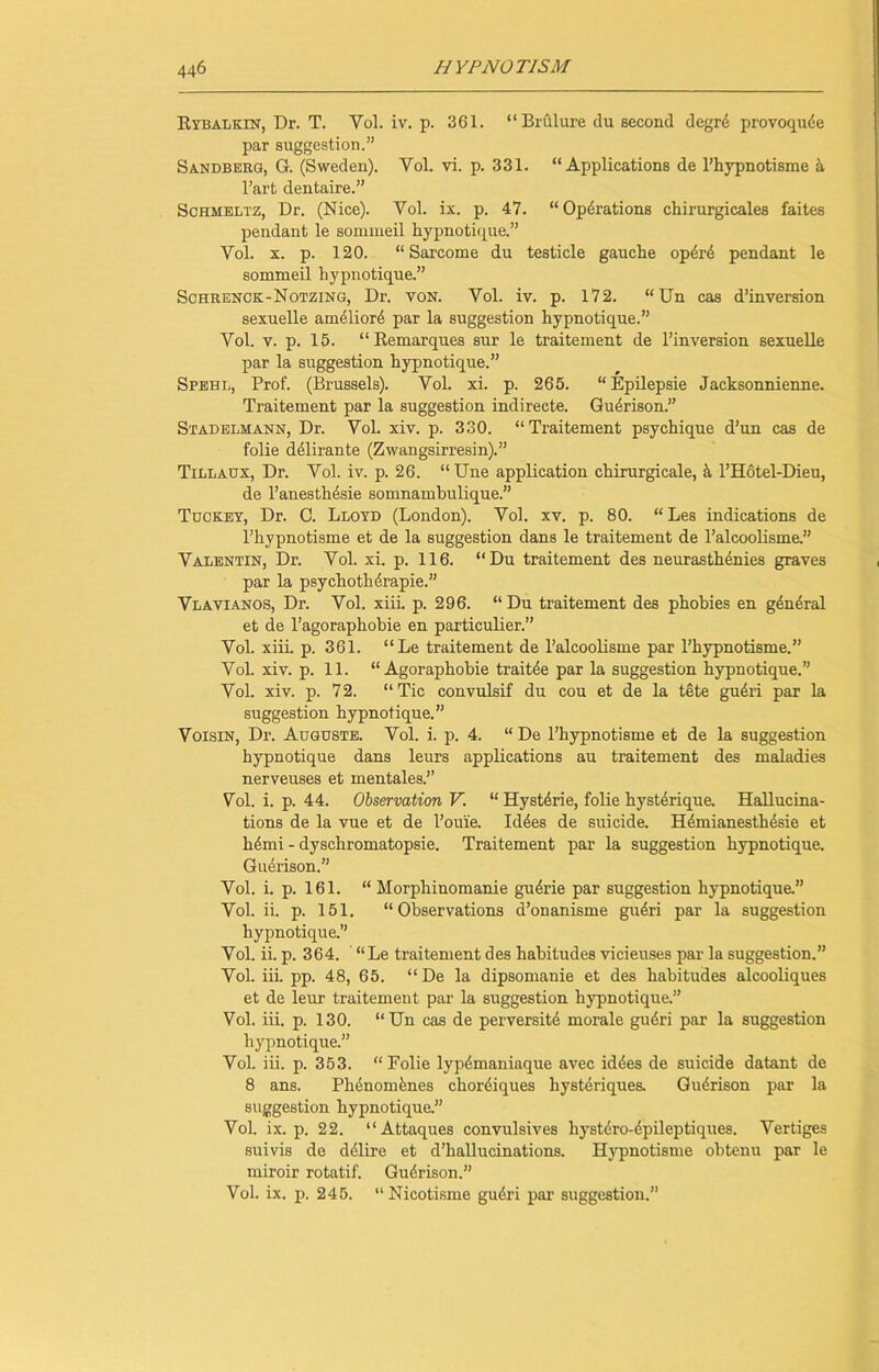 Rybalkin, Dr. T. Vol. iv. p. 361. “ Brulure du second degre provoquee par suggestion.” Sandberg, G. (Sweden). Yol. vi. p. 331. “Applications de l’hypnotisme a l’art dentaire.” Sohmeltz, Dr. (Nice). Vol. ix. p. 47. “Operations chirurgicales faites pendant le sommeil hypnotique.” Yol. x. p. 120. “ Sarcome du testicle gauche op4re pendant le sommeil hypnotique.” Schrenck-Notzing, Dr. von. Vol. iv. p. 172. “Un cas d’inversion sexuelle amelior4 par la suggestion hypnotique.” Vol. v. p. 15. “Remarques sur le traitement de l’inversion sexuelle par la suggestion hypnotique.” Spehl, Prof. (Brussels). Vol. xi. p. 265. “ Epilepsie Jacksonnienne. Traitement par la suggestion indirecte. Guerison.” Stadelmann, Dr. Vol. xiv. p. 330. “Traitement psychique d’un cas de folie delirante (Zwangsirresin).” Tillaux, Dr. Vol. iv. p. 26. “Une application chirurgicale, k l’Hotel-Dieu, de l’anesthesie somnamhulique.” Tuckey, Dr. C. Lloyd (London). Vol. xv. p. 80. “ Les indications de l’hypnotisme et de la suggestion dans le traitement de l’alcoolisme.” Valentin, Dr. Vol. xi. p. 116. “Du traitement des neurasthenics graves par la psychoth4rapie.” Vlavianos, Dr. Vol. xiii. p. 296. “ Du traitement des phobies en general et de l’agoraphobie en particular.” Vol. xiii. p. 361. “Le traitement de l’alcoolisme par l’hypnotisme.” Vol. xiv. p. 11. “Agoraphobie traitee par la suggestion hypnotique.” Vol. xiv. p. 72. “Tic convulsif du cou et de la tete gudri par la suggestion hypnotique.” Voisin, Dr. Augusts. Vol. i. p. 4. “ De l’hypnotisme et de la suggestion hypnotique dans leurs applications au traitement des maladies nerveuses et mentales.” Vol. i. p. 44. Observation V. “ Hystdrie, folie hysterique. Hallucina- tions de la vue et de l’ouie. Id des de suicide. Hdmianesthdsie et hdmi - dyschromatopsie. Traitement par la suggestion hypnotique. Guerison.” Vol. i. p. 161. “ Morphinomanie gudrie par suggestion hypnotique.” Vol. ii. p. 151. “Observations d’onanisme gudri par la suggestion hypnotique.” Vol. ii. p. 364. “Le traitement des habitudes vicieuses par la suggestion.” Vol. iii. pp. 48, 65. “De la dipsomanie et des habitudes alcooliques et de leur traitement par la suggestion hypnotique.” Vol. iii. p. 130. “Un cas de perversity morale gudri par la suggestion hypnotique.” Vol. iii. p. 353. “Folie lypdmaniaque avec iddes de suicide datant de 8 ans. Phdnomknes chordiques hysteriques. Gudrison par la suggestion hypnotique.” Vol. ix. p. 22. “Attaques convulsives hystero-epileptiques. Vertiges suivis de delire et d’hallucinations. Hypnotisme obtenu par le miroir rotatif. Gu4rison.” Vol. ix. p. 245. “Nicotisme gu6ri par suggestion.”