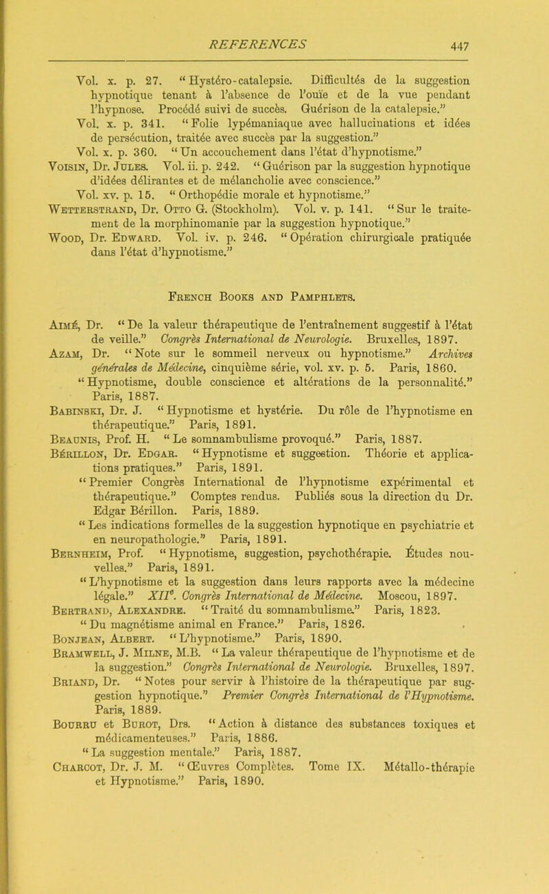 Yol. x. p. 27. “ Hystdro-catalepsie. Difficult^ de la suggestion hypnotique tenant a l’absence de l’onie et de la vue pendant l’hypnose. Procddd suivi de succfcs. Gudrison de la catalepsie.” Vol. x. p. 341. “Folie lypdmaniaque avec hallucinations et iddes de persecution, traitde avec succes par la suggestion.” Yol. x. p. 360. “Un accouchement dans l’dtat d’hypnotisme.” Voisin, Dr. Jules. Yol. ii. p. 242. “ Gudrison par la suggestion hypnotique d’iddes ddlirantes et de mdlancholie avec conscience.” Yol. xv. p. 15. “ Orthopddie morale et hypnotisme.” Wetterstrand, Dr. Otto G. (Stockholm). Yol. v. p. 141. “Sur le traite- ment de la morphinomanie par la suggestion hypnotique.” Wood, Dr. Edward. Vol. iv. p. 246. “ Operation chirurgicale pratiqude dans l’dtat d’hypnotisme.” French Books and Pamphlets. Aim£, Dr. “ De la valeur thdrapeutique de l’entrainement suggestif k l’dtat de veille.” Congrh International de Neurologie. Bruxelles, 1897. Azam, Dr. “Note sur le sommeil nerveux ou hypnotisme.” Archives generates de Medecine, cinquieme sdrie, voL xv. p. 5. Paris, 1860. “Hypnotisme, double conscience et alterations de la personnalitd.” Paris, 1887. Babinski, Dr. J. “ Hypnotisme et hystdrie. Du r61e de l’hypnotisme en therapeutique.” Paris, 1891. Beaunis, Prof. H. “ Le somnambulisme provoqud.” Paris, 1887. B£rillon, Dr. Edgar. “Hypnotisme et suggestion. Thdorie et applica- tions pratiques.” Paris, 1891. “ Premier Congres International de l’hypnotisme experimental et therapeutique.” Comptes rendus. Publids sous la direction du Dr. Edgar Bdrillon. Paris, 1889. “ Les indications formelles de la suggestion hypnotique en psychiatrie et en neuropathologie.” Paris, 1891. Bernheim, Prof. “Hypnotisme, suggestion, psychothdrapie. Etudes nou- velles.” Paris, 1891. “L’hypnotisme et la suggestion dans leurs rapports avec la mddecine ldgale.” XII6. Congrh International de Mddecine. Moscou, 1897. Bertrand, Alexandre. “ Traitd du somnambulisme.” Paris, 1823. “Du magndtisme animal en France.” Paris, 1826. Bonjean, Albert. “L’hypnotisme.” Paris, 1890. Bramwell, J. Milne, M.B. “ La valeur thdrapeutique de l’hypnotisme et de la suggestion.” Congrh International de Neurologie. Bruxelles, 1897. Briand, Dr. “ Notes pour servir k l’histoire de la thdrapeutique par sug- gestion hypnotique.” Premier Congres International de VHypnotisme. Paris, 1889. Bourru et Burot, Drs. “Action d, distance des substances toxiques et mddicamenteuses.” Paris, 1886. “La suggestion mentale.” Paris, 1887. Charcot, Dr. J. M. “(Euvres Complbtes. Tome IX. Mdtallo-thdrapie et Hypnotisme.” Paris, 1890.