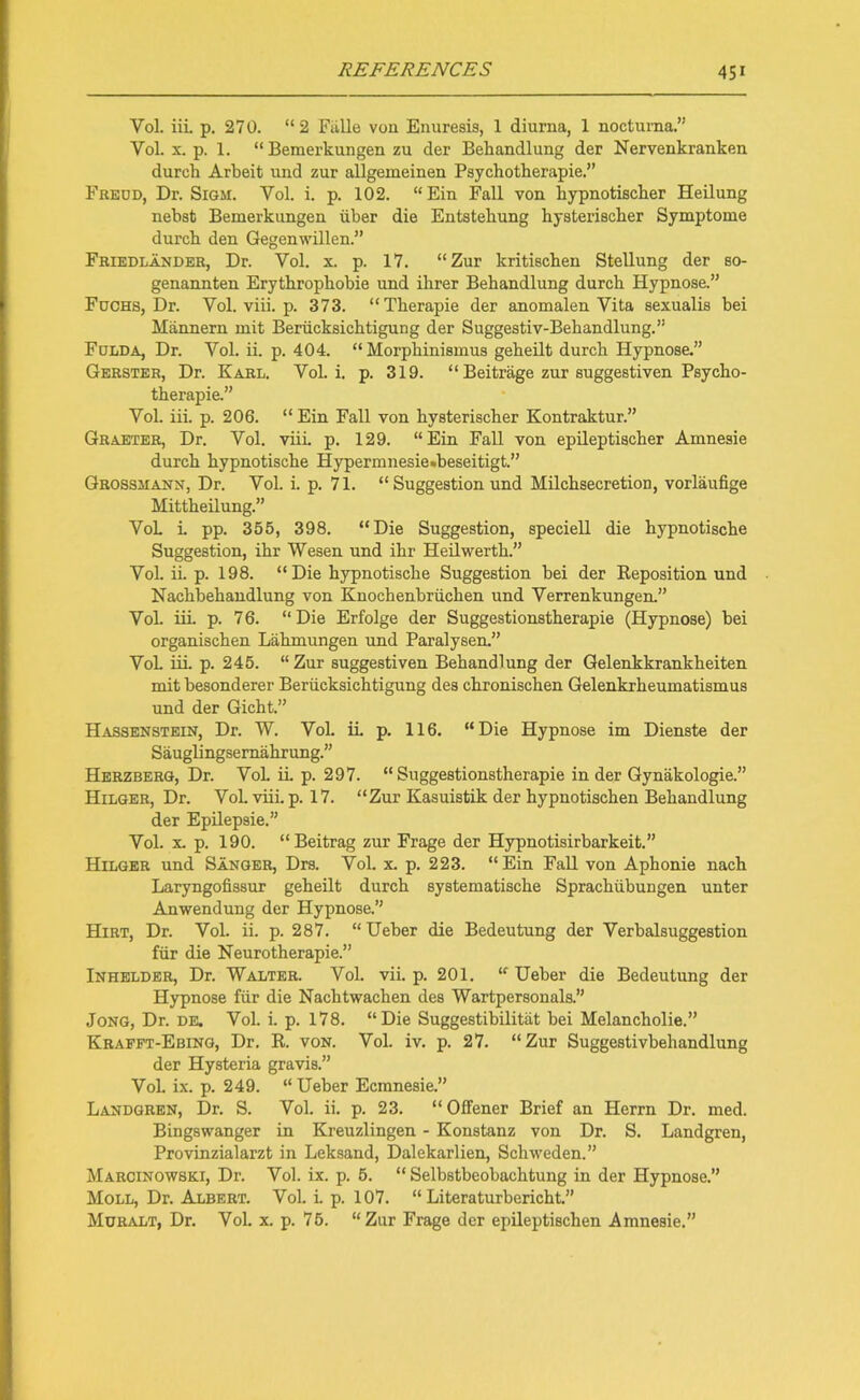 Vol. iii. p. 270. “2 Fiille von Enuresis, 1 diurna, 1 nocturna.” Yol. x. p. 1. “ Bemerkungen zu der Bebandlung der Nervenkranken durcb Arbeit und zur allgemeinen Psychotherapie Freud, Dr. Sigm. Yol. i. p. 102. “Ein Fall von bypnotiscber Heilung nebst Bemerkungen iiber die Entstebung hysteriscber Symptome durcb den Gegenwillen.” Friedlander, Dr. Vol. x. p. 17. “Zur kritiscben Stellung der so- genannten Erytbropbobie und ilirer Bebandlung durcb Hypnose.” Fuchs, Dr. Vol. viii. p. 373. “Tberapie der anomalen Vita sexualis bei Mannern mit Beriicksicbtigung der Suggestiv-Bebandlung.” Fulda, Dr. Vol. ii. p. 404. “ Morpbinismus gebeilt durcb Hypnose.” Gerster, Dr. Karl. Vol. i. p. 319. “ Beitrage zur suggestiven Psycbo- tberapie.” Vol. iii. p. 206. “ Ein Fall von bysterischer Kontraktur.” Graeter, Dr. Vol. viii. p. 129. “Ein Fall von epileptiscber Amnesie durcb bypnotiscbe Hypermnesie.beseitigt.” Grossmann, Dr. Vol. i. p. 71. “ Suggestion und Milcbsecretion, vorlaufige Mittbeilung.” VoL i. pp. 355, 398. “Die Suggestion, speciell die bypnotische Suggestion, ibr Wesen und ibr Heilwertb.” Vol. ii. p. 198. “Die bypnotiscbe Suggestion bei der Reposition und Nacbbebandlung von Knocbenbriicben und Verrenkungen.” Vol. iii. p. 76. “Die Erfolge der Suggestionstberapie (Hypnose) bei organiscben Labmungen und Paralysen.” VoL iii. p. 245. “Zur suggestiven Bebandlung der Gelenkkrankbeiten mit besonderer Beriicksicbtigung des cbroniscben Gelenkrbeumatismus und der Gicht.” Hassenstein, Dr. W. Vol. ii. p. 116. “Die Hypnose im Dienste der Sauglingsemabrung.” Herzberg, Dr. VoL ii p. 297. “ Suggestionstherapie in der Gynakologie.” Hilger, Dr. Vol. viii. p. 17. “Zur Kasuistik der hypnotiscben Bebandlung der Epilepsie.” Vol. x. p. 190. “Beitrag zur Frage der Hypnotisirbarkeit.” Hilger und Sanger, Drs. Vol. x. p. 223. “Ein Fall von Aphonie nacb Laryngofissur gebeilt durcb systematiscbe Spracbiibungen unter Anwendung der Hypnose.” Hirt, Dr. Vol. ii. p. 287. “Ueber die Bedeutung der Verbalsuggestion fiir die Neurotberapie.” Inhelder, Dr. Walter. Vol. vii. p. 201. “ Ueber die Bedeutung der Hypnose fiir die Nacbtwacben des Wartpersonals.” Jong, Dr. de. Vol. i. p. 178. “Die Suggestibilitiit bei Melancholic.” Krafft-Ebing, Dr. R. von. Vol. iv. p. 27. “Zur Suggestivbehandlung der Hysteria gravis.” VoL ix. p. 249. “Ueber Ecmnesie.” Landgren, Dr. S. Vol. ii. p. 23. “Offener Brief an Herrn Dr. med. Bingswanger in Kreuzlingen - Konstanz von Dr. S. Landgren, Provinzialarzt in Leksand, Dalekarlien, Scbweden.” Marcinowski, Dr. Vol. ix. p. 5. “ Selbstbeobacbtung in der Hypnose.” Moll, Dr. Albert. Vol. i. p. 107. “ Literaturbericbt.” Muralt, Dr. Vol. x. p. 75. “Zur Frage der epileptischen Amnesie.”