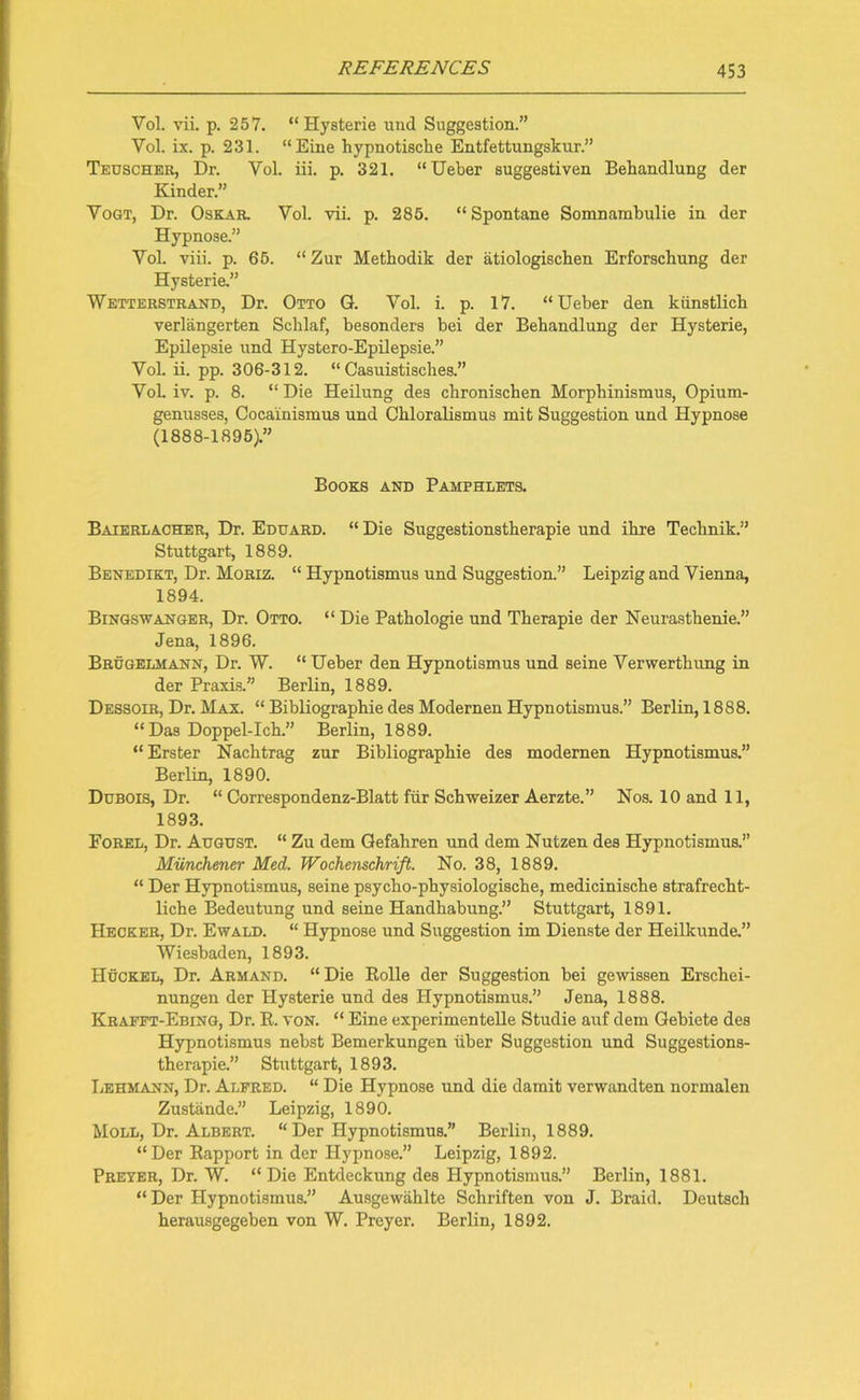 Vol. vii. p. 257. “ Hysterie und Suggestion.” Yol. ix. p. 231. “Eine hypnotische Entfettungskur.” Tedscher, Dr. Yol. iii. p. 321. “Ueber suggestiven Behandlung der Kinder.” Yogt, Dr. Oskar. Vol. vii. p. 285. “Spontane Somnarabulie in der Hypnose.” Yol. viii. p. 65. “ Zur Methodik der atiologischen Erforschung der Hysterie.” Wetterstrand, Dr. Otto G. Vol. i. p. 17. “Ueber den kiinstlich verlangerten Schlaf, besonders bei der Behandlung der Hysterie, Epilepsie und Hystero-Epilepsie.” Vol. ii. pp. 306-312. “ Casuistisches.” Yol. iv. p. 8. “ Die Heilung des chronischen Morphinismus, Opium- genusses, Cocainismus und Chloralismus mit Suggestion und Hypnose (1888-1895).” Books and Pamphlets. Baierlacher, Dr. Eduard. “ Die Suggestionstherapie und ihre Technik.” Stuttgart, 1889. Benedikt, Dr. Moriz. “ Hypnotismus und Suggestion.” Leipzig and Vienna, 1894. Bingsw anger, Dr. Otto. “ Die Pathologie und Therapie der Neurasthenie.” Jena, 1896. Brugelmann, Dr. W. “ Ueber den Hypnotismus und seine Verwerthung in der Praxis.” Berlin, 1889. Dessoir, Dr. Max. “ Bibliographic des Modernen Hypnotismus.” Berlin, 1888. “Das Doppel-Ich.” Berlin, 1889. “ Erster Nachtrag zur Bibliographic des modernen Hypnotismus.” Berlin, 1890. Dubois, Dr. “ Correspondenz-Blatt fiir Schweizer Aerzte.” Nos. 10 and 11, 1893. Forel, Dr. August. “ Zu dem Gefahren und dem Nutzen des Hypnotismus.” Miinchener Med. Wochenschrift. No. 38, 1889. “ Der Hypnotismus, seine psycho-physiologische, medicinische strafrecht- liche Bedeutung und seine Handhabung.” Stuttgart, 1891. Hecker, Dr. Ewald. “ Hypnose und Suggestion im Dienste der Heilkunde.” Wiesbaden, 1893. Huckel, Dr. Armand. “ Die Bolle der Suggestion bei gewissen Erschei- nungen der Hysterie und des Hypnotismus.” Jena, 1888. Krafft-Ebing, Dr. R. von. “ Eine experimen telle Studie auf dem Gebiete des Hypnotismus nebst Bemerkungen iiber Suggestion und Suggestions- therapie.” Stuttgart, 1893. Lehmann, Dr. Alfred. “ Die Hypnose und die damit verwandten normalen Zustande.” Leipzig, 1890. Moll, Dr. Albert. “ Der Hypnotismus.” Berlin, 1889. “Der Rapport in der Hypnose.” Leipzig, 1892. Preyer, Dr. W. “ Die Entdeckung des Hypnotismus.” Berlin, 1881. “Der Hypnotismus.” Ausgewahlte Schriften von J. Braid. Deutsch herausgegeben von W. Preyer. Berlin, 1892.