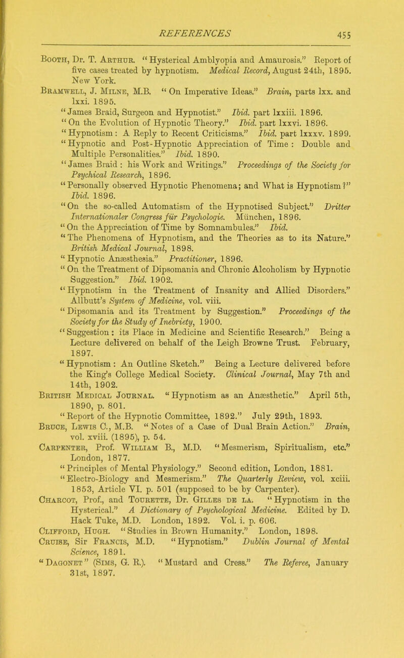 Booth, Dr. T. Arthur. “ Hysterical Amblyopia and Amaurosis.” Beport of five cases treated by hypnotism. Medical Record, August 24th, 1895. New York. Bramwell, J. Milne, M.B. “ On Imperative Ideas.” Brain, parts lxx. and lxxi. 1895. “James Braid, Surgeon and Hypnotist.” Ibid, part lxxiii. 1896. “On the Evolution of Hypnotic Theory.” Ibid, part lxxvi. 1896. “ Hypnotism : A Reply to Recent Criticisms.” Ibid, part lxxxv. 1899. “Hypnotic and Post-Hypnotic Appreciation of Time: Double and Multiple Personalities.” Ibid. 1890. “James Braid : his Work and Writings.” Proceedings of the Society for Psychical Research, 1896. “Personally observed Hypnotic Phenomena; and What is Hypnotism?” Ibid. 1896. “On the so-called Automatism of the Hypnotised Subject.” Dritter Internationaler Congress fur Psychologie. Miinchen, 1896. “ On the Appreciation of Time by Somnambules.” Ibid. “ The Phenomena of Hypnotism, and the Theories as to its Nature.” British Medical Journal, 1898. “ Hypnotic Anaesthesia.” Practitioner, 1896. “ On the Treatment of Dipsomania and Chronic Alcoholism by Hypnotic Suggestion.” Ibid. 1902. “ Hypnotism in the Treatment of Insanity and Allied Disorders.” Allbutt’s System of Medicine, vol. viii. “ Dipsomania and its Treatment by Suggestion.” Proceedings of the Society for the Study of Inebriety, 1900. “ Suggestion : its Place in Medicine and Scientific Research.” Being a Lecture delivered on behalf of the Leigh Browne Trust. February, 1897. “ Hypnotism : An Outline Sketch.” Being a Lecture delivered before the King’s College Medical Society. Clinical Journal, May 7th and 14th, 1902. British Medical Journal. “Hypnotism as an Anaesthetic.” April 5th, 1890, p. 801. “Report of the Hypnotic Committee, 1892.” July 29th, 1893. Bruce, Lewis C., M.B. “ Notes of a Case of Dual Brain Action.” Brain, vol. xviii. (1895), p. 54. Carpenter, Prof. William B., M.D. “ Mesmerism, Spiritualism, etc.” London, 1877. “Principles of Mental Physiology.” Second edition, London, 1881. “Electro-Biology and Mesmerism.” The Quarterly Review, vol. xciii. 1853, Article YI. p. 501 (supposed to be by Carpenter). Charcot, Prof., and Tourette, Dr. Gilles de la. “Hypnotism in the Hysterical.” A Dictionary of Psychological Medicine. Edited by D. Hack Tuke, M.D. London, 1892. Vol. i. p. 606. Clifford, Hugh. “Studies in Brown Humanity.” London, 1898. Cruise, Sir Francis, M.D. “Hypnotism.” Dublin Journal of Mental Science, 1891. “Dagonet” (Sims, G. R.). “Mustard and Cress.” The Referee, January 31st, 1897.