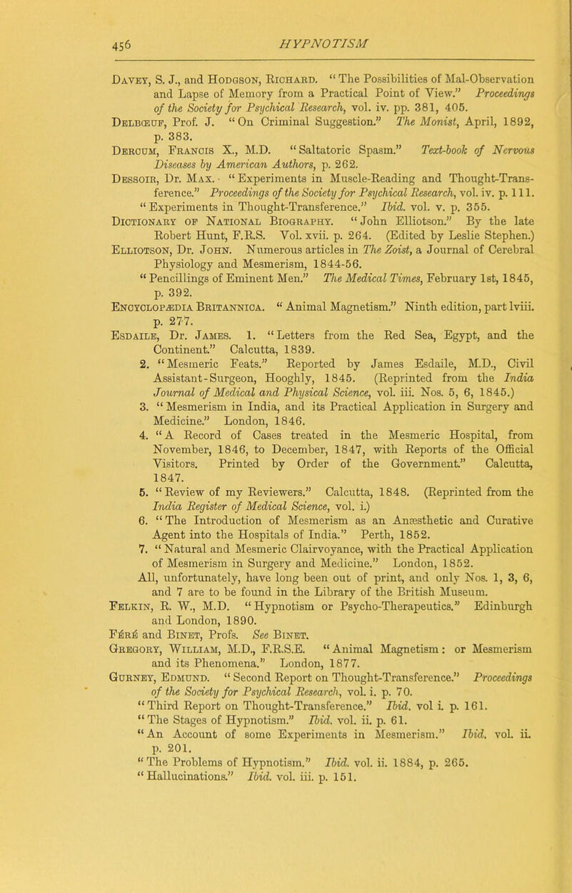 Davey, S. J., and Hodgson, Richard. “ The Possibilities of Mai-Observation and Lapse of Memory from a Practical Point of View.” Proceedings of the Society for Psychical Research, vol. iv. pp. 381, 405. Delbceop, Prof. J. “On Criminal Suggestion.” The Monist, April, 1892, p. 383. Dercum, Francis X., M.D. “Saltatoric Spasm.” Text-book of Nervous Diseases by American Authors, p. 262. Dessoir, Dr. Max.- “Experiments in Muscle-Reading and Thought-Trans- ference.” Proceedings of the Society for Psychical Research, vol. iv. p. 111. “Experiments in Thought-Transference.” Ibid. vol. v. p. 355. Dictionary op National Biography. “ John Elliotson.” By the late Robert Hunt, F.R.S. Vol. xvii. p. 264. (Edited by Leslie Stephen.) Elliotson, Dr. John. Numerous articles in The Zoist, a Journal of Cerebral Physiology and Mesmerism, 1844-56. “ Pencillings of Eminent Men.” The Medical Times, February 1st, 1845, p. 392. Encyclopaedia Britannica. “ Animal Magnetism.” Ninth edition, part lviii. p. 277. Esdaile, Dr. James. 1. “Letters from the Red Sea, Egypt, and the Continent.” Calcutta, 1839. 2. “Mesmeric Feats.” Reported by James Esdaile, M.D., Civil Assistant-Surgeon, Hooghly, 1845. (Reprinted from the India Journal of Medical and Physical Science, vol. iil Nos. 5, 6, 1845.) 3. “ Mesmerism in India, and its Practical Application in Surgery and Medicine.” London, 1846. 4. “A Record of Cases treated in the Mesmeric Hospital, from November, 1846, to December, 1847, with Reports of the Official Visitors. Printed by Order of the Government.” Calcutta, 1847. 5. “Review of my Reviewers.” Calcutta, 1848. (Reprinted from the India Register of Medical Science, vol. i.) 6. “ The Introduction of Mesmerism as an Anaesthetic and Curative Agent into the Hospitals of India.” Perth, 1852. 7. “ Natural and Mesmeric Clairvoyance, with the Practical Application of Mesmerism in Surgery and Medicine.” London, 1852. All, unfortunately, have long been out of print, and only Nos. 1, 3, 6, and 7 are to be found in the Library of the British Museum. Felkin, R. W., M.D. “ Hypnotism or Psycho-Therapeutics.” Edinburgh and London, 1890. F£riS and Binet, Profs. See Binet. Gregory, William, M.D., F.R.S.E. “ Animal Magnetism : or Mesmerism and its Phenomena.” London, 1877. Gorney, Edmund. “ Second Report on Thought-Transference.” Proceedings of the Society for Psychical Research, vol. i. p. 7 0. “Third Report on Thought-Transference.” Ibid, vol i. p. 161. “The Stages of Hypnotism.” Ibid. vol. ii. p. 61. “An Account of some Experiments in Mesmerism.” Ibid. vol. ii. p. 201. “The Problems of Hypnotism.” Ibid. vol. ii. 1884, p. 265. “Hallucinations.” Ibid. vol. iii. p. 151.