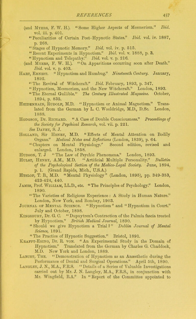 (and Myers, F. W. H.). “ Some Higher Aspects of Mesmerism.” Ibid. vol. iii. p. 401. “Peculiarities of Certain Post-Hypnotic States.” Ibid. vol. iv. 1887, p. 268. “Stages of Hypnotic Memory.” Ibid. vol. iv. p. 515. “Recent Experiments in Hypnotism.” Ibid. vol. v. 1888, p. 3. “ Hypnotism and Telepathy.” Ibid. vol. v. p. 216. (and Myers, F. W. H.). “ On Apparitions occurring soon after Death.” Ibid. vol. v. p. 403. Hart, Ernest. “ Hypnotism and Humbug.” Nineteenth Century. January, 1892. “The Revival of Witchcraft.” Ibid. February, 1893, p. 347. “Hypnotism, Mesmerism, and the New Witchcraft.” London, 1893. “ The Eternal Gullible.” The Century Illustrated Magazine. October, 1894, p. 835. Heidenhain, Rudolf, M.D. “ Hypnotism or Animal Magnetism.” Trans- lated from the German by L. C. Wooldridge, M.D., D.Sc. London, 1888. Hodgson, Dr. Richard. “ A Case of Double Consciousness.” Proceedings oj the Society for Psychical Research, vol. vii. p. 221. See Davey, S. J. Holland, Sir Henry, M.D. “ Effects of Mental Attention on Bodily Organs.” Medical Notes and Reflections (London, 1839), p. 64. “ Chapters on Mental Physiology.” Second edition, revised and enlarged. London, 1858. Hudson, T. J “The Law of Psychic Phenomena.” London, 1893. Hulst, Henry, A.M., M.D. “Artificial Multiple Personality.” Bulletin of the Psychological Section of the Medico-Legal Society. June, 1894, p. 1. (Grand Rapids, Mich., U.S.A.) Hyslop, T. B., M.D. “Mental Physiology” (London, 1895), pp. 349-353, 423-424, 440. James, Prof. William, LL.D., etc. “The Principles of Psychology.” London, 1890. “ The Varieties of Religious Experience : A Study in Human Nature.” London, New York, and Bombay, 1903. Journal of Mental Science. “Hypnotism” and “Hypnotism in Court.” July and October, 1898. Kingsbury, Dr. G. C. “ Dupuytren’s Contraction of the Palmia fascia treated by Hypnotism.” British Medical Journal, 1890. “ Should we give Hypnotism a Trial ? ” Dublin Journal of Mental Science, 1891. “The Practice of Hypnotic Suggestion.” Bristol, 1891. Krafft-Ebing, Dr. R. von. “An Experimental Study in the Domain of Hypnotism.” Translated from the German by Charles G. Chaddock, M.D. New York and London, 1889. Lancet, The. “ Demonstration of Hypnotism as an Anaesthetic during the Performance of Dental and Surgical Operations.” April 5th, 1890. Langley, J. N., M.A., F.R.S. “ Details of a Series of Valuable Investigations carried out by Mr. J. N. Langley, M.A., F.R.S., in conjunction with Mr. Wingfield, B.A.” In “ Report of the Committee appointed to