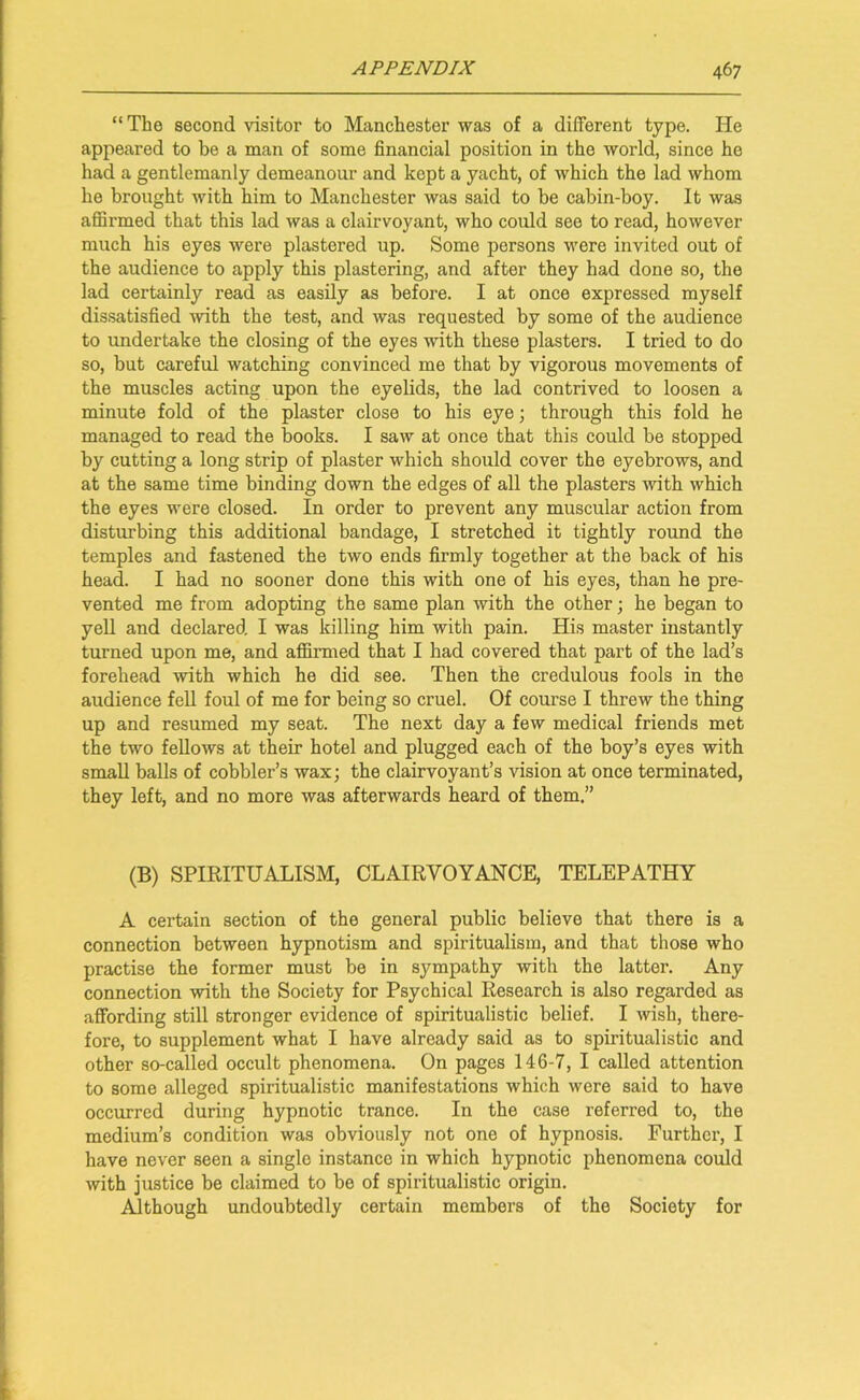 “The second visitor to Manchester was of a different type. He appeared to be a man of some financial position in the world, since he had a gentlemanly demeanour and kept a yacht, of which the lad whom he brought with him to Manchester was said to be cabin-boy. It was affirmed that this lad was a clairvoyant, who could see to read, however much his eyes were plastered up. Some persons were invited out of the audience to apply this plastering, and after they had done so, the lad certainly read as easily as before. I at once expressed myself dissatisfied with the test, and was requested by some of the audience to undertake the closing of the eyes with these plasters. I tried to do so, but careful watching convinced me that by vigorous movements of the muscles acting upon the eyelids, the lad contrived to loosen a minute fold of the plaster close to his eye; through this fold he managed to read the books. I saw at once that this could be stopped by cutting a long strip of plaster which should cover the eyebrows, and at the same time binding down the edges of all the plasters with which the eyes were closed. In order to prevent any muscular action from disturbing this additional bandage, I stretched it tightly round the temples and fastened the two ends firmly together at the back of his head. I had no sooner done this with one of his eyes, than he pre- vented me from adopting the same plan with the other; he began to yell and declared I was killing him with pain. His master instantly turned upon me, and affirmed that I had covered that part of the lad’s forehead -with which he did see. Then the credulous fools in the audience fell foul of me for being so cruel. Of course I threw the thing up and resumed my seat. The next day a few medical friends met the two fellows at their hotel and plugged each of the boy’s eyes with small balls of cobbler’s wax; the clairvoyant’s vision at once terminated, they left, and no more was afterwards heard of them.” (B) SPIRITUALISM, CLAIRVOYANCE, TELEPATHY A certain section of the general public believe that there is a connection between hypnotism and spiritualism, and that those who practise the former must be in sympathy with the latter. Any connection with the Society for Psychical Research is also regarded as affording still stronger evidence of spiritualistic belief. I wish, there- fore, to supplement what I have already said as to spiritualistic and other so-called occult phenomena. On pages 146-7, I called attention to some alleged spiritualistic manifestations which were said to have occurred during hypnotic trance. In the case referred to, the medium’s condition was obviously not one of hypnosis. Further, I have never seen a single instance in which hypnotic phenomena could with justice be claimed to be of spiritualistic origin. Although undoubtedly certain members of the Society for