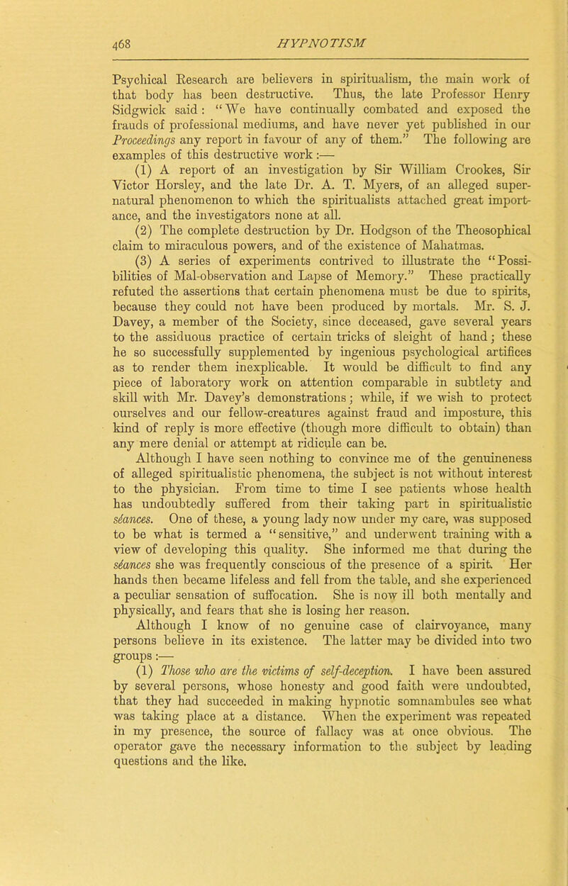 Psychical Research are believers in spiritualism, the main work of that body has been destructive. Thus, the late Professor Henry Sidgwick said: “We have continually combated and exposed the frauds of professional mediums, and have never yet published in our Proceedings any report in favour of any of them.” The following are examples of this destructive work :— (1) A report of an investigation by Sir William Crookes, Sir Victor Horsley, and the late Dr. A. T. Myers, of an alleged super- natural phenomenon to which the spiritualists attached great import- ance, and the investigators none at all. (2) The complete destruction by Dr. Hodgson of the Theosophical claim to miraculous powers, and of the existence of Mahatmas. (3) A series of experiments contrived to illustrate the “Possi- bilities of Mal-observation and Lapse of Memory.” These practically refuted the assertions that certain phenomena must be due to spirits, because they could not have been produced by mortals. Mr. S. J. Davey, a member of the Society, since deceased, gave several years to the assiduous practice of certain tricks of sleight of hand; these he so successfully supplemented by ingenious psychological artifices as to render them inexplicable. It would be difficult to find any piece of laboratory work on attention comparable in subtlety and skill with Mr. Davey’s demonstrations; while, if we wish to protect ourselves and our fellow-creatures against fraud and imposture, this kind of reply is more effective (though more difficult to obtain) than any mere denial or attempt at ridicule can be. Although I have seen nothing to convince me of the genuineness of alleged spiritualistic phenomena, the subject is not without interest to the physician. From time to time I see patients whose health has undoubtedly suffered from their taking part in spiritualistic stances. One of these, a young lady now under my care, was supposed to be what is termed a “ sensitive,” and underwent training with a view of developing this quality. She informed me that during the stances she was frequently conscious of the presence of a spirit. Her hands then became lifeless and fell from the table, and she experienced a peculiar sensation of suffocation. She is now ill both mentally and physically, and fears that she is losing her reason. Although I know of no genuine case of clairvoyance, many persons believe in its existence. The latter may be divided into two groups:— (1) Those who are the victims of self-deception. I have been assured by several persons, whose honesty and good faith were undoubted, that they had succeeded in making hypnotic somnambules see what was taking place at a distance. When the experiment was repeated in my presence, the source of fallacy was at once obvious. The operator gave the necessary information to the subject by leading questions and the like.