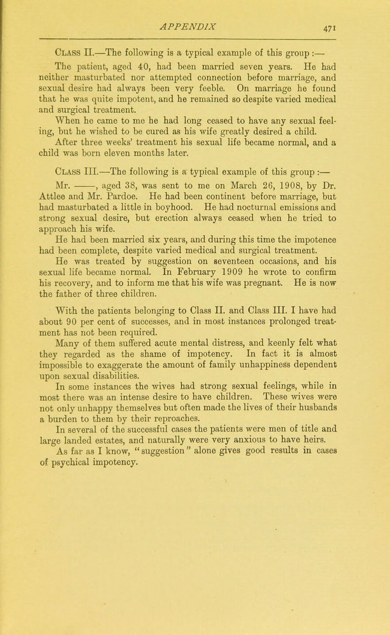 Class II.—The following is a typical example of this group :— The patient, aged 40, had been married seven years. He had neither masturbated nor attempted connection before marriage, and sexual desire had always been very feeble. On marriage he found that he was quite impotent, and he remained so despite varied medical and surgical treatment. When he came to mo he had long ceased to have any sexual feel- ing, but he wished to be cured as his wife greatly desired a child. After three weeks’ treatment his sexual life became normal, and a child was born eleven months later. Class III.—The following is a typical example of this group :— Mr. , aged 38, was sent to me on March 26, 1908, by Dr. Attlee and Mr. Pardoe. He had been continent before marriage, but had masturbated a little in boyhood. He had nocturnal emissions and strong sexual desire, but erection always ceased when he tried to approach his wife. He had been married six years, and during this time the impotence had been complete, despite varied medical and surgical treatment. He was treated by suggestion on seventeen occasions, and his sexual life became normal. In February 1909 he wrote to confirm his recovery, and to inform me that his wife was pregnant. He is now the father of three children. With the patients belonging to Class II. and Class III. I have had about 90 per cent of successes, and in most instances prolonged treat- ment has not been required. Many of them suffered acute mental distress, and keenly felt what they regarded as the shame of impotency. In fact it is almost impossible to exaggerate the amount of family unhappiness dependent upon sexual disabilities. In some instances the wives had strong sexual feelings, while in most there was an intense desire to have children. These wives were not only unhappy themselves but often made the lives of their husbands a burden to them by their reproaches. In several of the successful cases the patients were men of title and large landed estates, and naturally were very anxious to have heirs. As far as I know, “ suggestion ” alone gives good results in cases of psychical impotency.