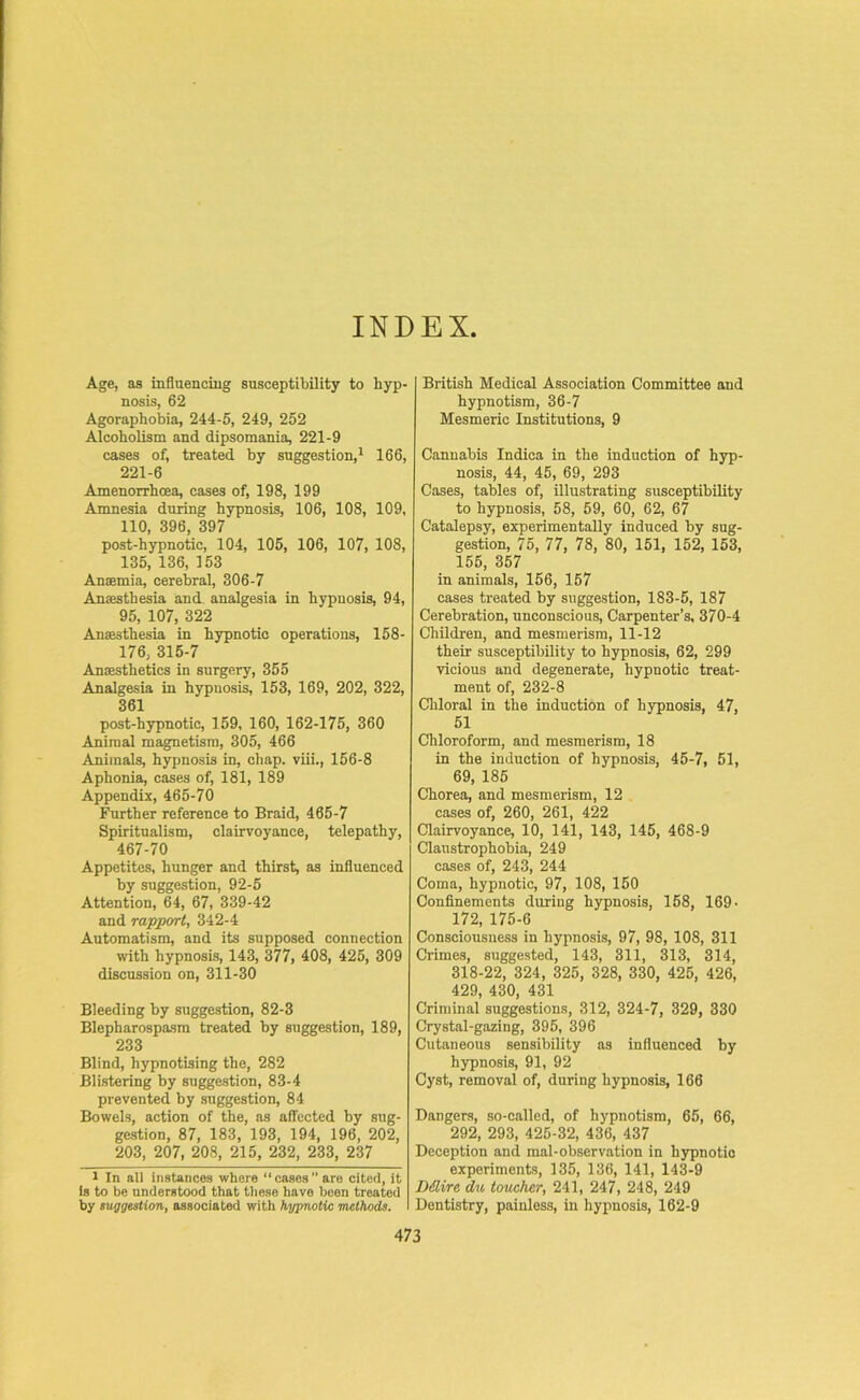 INDEX Age, as influencing susceptibility to hyp- nosis, 62 Agoraphobia, 244-5, 249, 252 Alcoholism and dipsomania, 221-9 cases of, treated by suggestion,1 166, 221-6 Amenorrhcea, cases of, 198, 199 Amnesia during hypnosis, 106, 108, 109, 110, 396, 397 post-hypnotic, 104, 105, 106, 107, 108, 135, 136, 153 Anaemia, cerebral, 306-7 Anaesthesia and analgesia in hypnosis, 94, 95, 107, 322 Anaesthesia in hypnotic operations, 158- 176, 315-7 Anaesthetics in surgery, 355 Analgesia in hypnosis, 153, 169, 202, 322, 361 post-hypnotic, 159, 160, 162-175, 360 Animal magnetism, 305, 466 Animals, hypnosis in, chap, viii., 156-8 Aphonia, cases of, 181, 189 Appendix, 465-70 Further reference to Braid, 465-7 Spiritualism, clairvoyance, telepathy, 467-70 Appetites, hunger and thirst, as influenced by suggestion, 92-5 Attention, 64, 67, 339-42 and rapport, 342-4 Automatism, and its supposed connection with hypnosis, 143, 377, 408, 425, 309 discussion on, 311-30 Bleeding by suggestion, 82-3 Blepharospasm treated by suggestion, 189, 233 Blind, hypnotising the, 282 Blistering by suggestion, 83-4 prevented by suggestion, 84 Bowels, action of the, as affected by sug- gestion, 87, 183, 193, 194, 196, 202, 203, 207, 208, 215, 232, 233, 237 l In all instances where “cases are cited, it Is to be understood that these have been treated by suggestion, associated with hypnotic methods. British Medical Association Committee and hypnotism, 36-7 Mesmeric Institutions, 9 Cannabis Indica in the induction of hyp- nosis, 44, 45, 69, 293 Cases, tables of, illustrating susceptibility to hypnosis, 58, 59, 60, 62, 67 Catalepsy, experimentally induced by sug- gestion, 75, 77, 78, 80, 151, 152, 153, 155, 357 in animals, 156, 157 cases treated by suggestion, 183-5, 187 Cerebration, unconscious, Carpenter’s, 370-4 Children, and mesmerism, 11-12 their susceptibility to hypnosis, 62, 299 vicious and degenerate, hypnotic treat- ment of, 232-8 Chloral in the induction of hypnosis, 47, 51 Chloroform, and mesmerism, 18 in the induction of hypnosis, 45-7, 51, 69, 185 Chorea, and mesmerism, 12 cases of, 260, 261, 422 Clairvoyance, 10, 141, 143, 145, 468-9 Claustrophobia, 249 cases of, 243, 244 Coma, hypnotic, 97, 108, 150 Confinements during hypnosis, 158, 169 • 172, 175-6 Consciousness in hypnosis, 97, 98, 108, 311 Crimes, suggested, 143, 311, 313, 314, 318-22, 324, 325, 328, 330, 425, 426, 429, 430, 431 Criminal suggestions, 312, 324-7, 329, 330 Crystal-gazing, 395, 396 Cutaneous sensibility as influenced by hypnosis, 91, 92 Cyst, removal of, during hypnosis, 166 Dangers, so-called, of hypnotism, 65, 66, 292, 293, 425-32, 436, 437 Deception and mal-observation in hypnotic experiments, 135, 136, 141, 143-9 Ddlire du toucher, 241, 247, 248, 249 Dentistry, painless, in hypnosis, 162-9