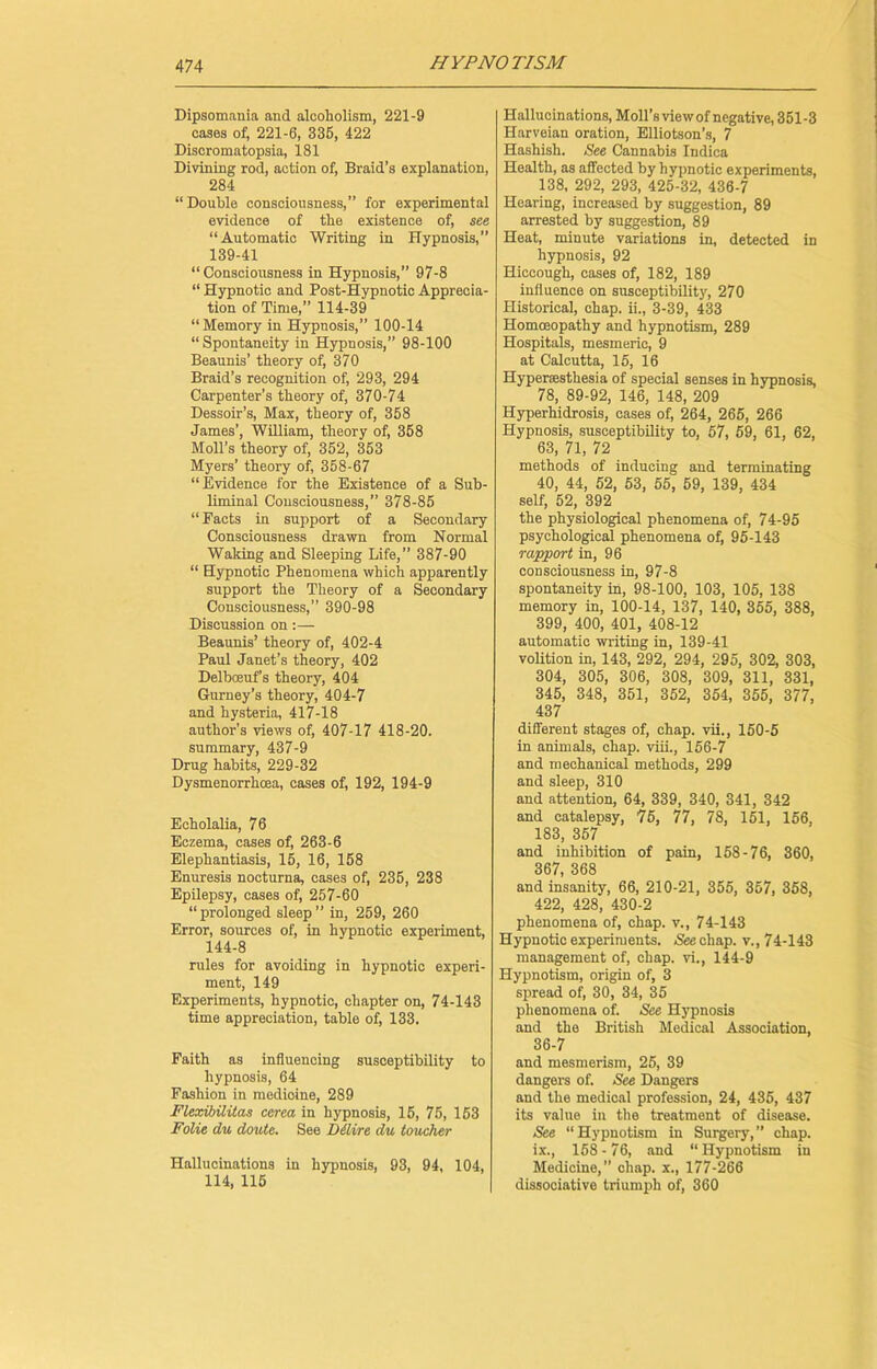 Dipsomania and alcoholism, 221-9 cases of, 221-6, 336, 422 Discromatopsia, 181 Divining rod, action of, Braid’s explanation, 284 “Double consciousness,” for experimental evidence of the existence of, see “Automatic Writing in Hypnosis,” 139-41 “Consciousness in Hypnosis,” 97-8 “ Hypnotic and Post-Hypnotic Apprecia- tion of Time,” 114-39 “Memory in Hypnosis,” 100-14 “ Spontaneity in Hypnosis,” 98-100 Beaunis’ theory of, 370 Braid’s recognition of, 293, 294 Carpenter’s theory of, 370-74 Dessoir’s, Max, theory of, 358 James’, William, theory of, 368 Moll’s theory of, 362, 353 Myers’ theory of, 358-67 “Evidence for the Existence of a Sub- liminal Consciousness,” 378-85 “Pacts in support of a Secondary Consciousness drawn from Normal Waking and Sleeping Life,” 387-90 “ Hypnotic Phenomena which apparently support the Theory of a Secondary Consciousness,” 390-98 Discussion on:— Beaunis’ theory of, 402-4 Paul Janet’s theory, 402 Delboeuf’s theory, 404 Gurney’s theory, 404-7 and hysteria, 417-18 author’s views of, 407-17 418-20. summary, 437-9 Drug habits, 229-32 Dysmenorrhcea, cases of, 192, 194-9 Echolalia, 76 Eczema, cases of, 263-6 Elephantiasis, 15, 16, 158 Enuresis nocturna, cases of, 235, 238 Epilepsy, cases of, 257-60 “prolonged sleep” in, 259, 260 Error, sources of, in hypnotic experiment, 144-8 rules for avoiding in hypnotic experi- ment, 149 Experiments, hypnotic, chapter on, 74-143 time appreciation, table of, 133. Faith as influencing susceptibility to hypnosis, 64 Fashion in medioine, 289 Flexibilitas cerea in hypnosis, 15, 75, 153 FoHe du doute. See Dilire du toucher Hallucinations in hypnosis, 93, 94, 104, 114, 115 Hallucinations, Moll’s view of negative, 351-3 Harveian oration, Elliotson’s, 7 Hashish. See Cannabis Indica Health, as affected by hypnotic experiments, 138, 292, 293, 425-32, 436-7 Hearing, increased by suggestion, 89 arrested by suggestion, 89 Heat, minute variations in, detected in hypnosis, 92 Hiccough, cases of, 182, 189 influence on susceptibility, 270 Historical, chap, ii., 3-39, 433 Homceopathy and hypnotism, 289 Hospitals, mesmeric, 9 at Calcutta, 15, 16 Hyperasthesia of special senses in hypnosis, 78, 89-92, 146, 148, 209 Hyperhidrosis, cases of, 264, 265, 266 Hypnosis, susceptibility to, 57, 59, 61, 62, 63, 71, 72 methods of inducing and terminating 40, 44, 52, 53, 55, 59, 139, 434 self, 52, 392 the physiological phenomena of, 74-95 psychological phenomena of, 95-143 rapport in, 96 consciousness in, 97-8 spontaneity in, 98-100, 103, 105, 138 memory in, 100-14, 137, 140, 355, 388, 399, 400, 401, 408-12 automatic writing in, 139-41 volition in, 143, 292, 294, 295, 302, 303, 304, 305, 306, 308, 309, 311, 331, 345, 348, 351, 352, 354, 355, 377, 437 different stages of, chap, vii., 150-5 in animals, chap, viii., 156-7 and mechanical methods, 299 and sleep, 310 and attention, 64, 339, 340, 341, 342 and catalepsy, 75, 77, 78, 151, 156, 183, 357 and inhibition of pain, 158-76, 360, 367, 368 and insanity, 66, 210-21, 355, 357, 358, 422, 428, 430-2 phenomena of, chap, v., 74-143 Hypnotic experiments. See chap, v., 74-143 management of, chap, vi., 144-9 Hypnotism, origin of, 3 spread of, 30, 34, 35 phenomena of. See Hypnosis and the British Medical Association, 36-7 and mesmerism, 25, 39 dangers of. See Dangers and the medical profession, 24, 435, 437 its value in the treatment of disease. See “Hypnotism in Surgery,” chap, ix., 158-76, and “Hypnotism in Medicine,” chap, x., 177-266 dissociative triumph of, 360