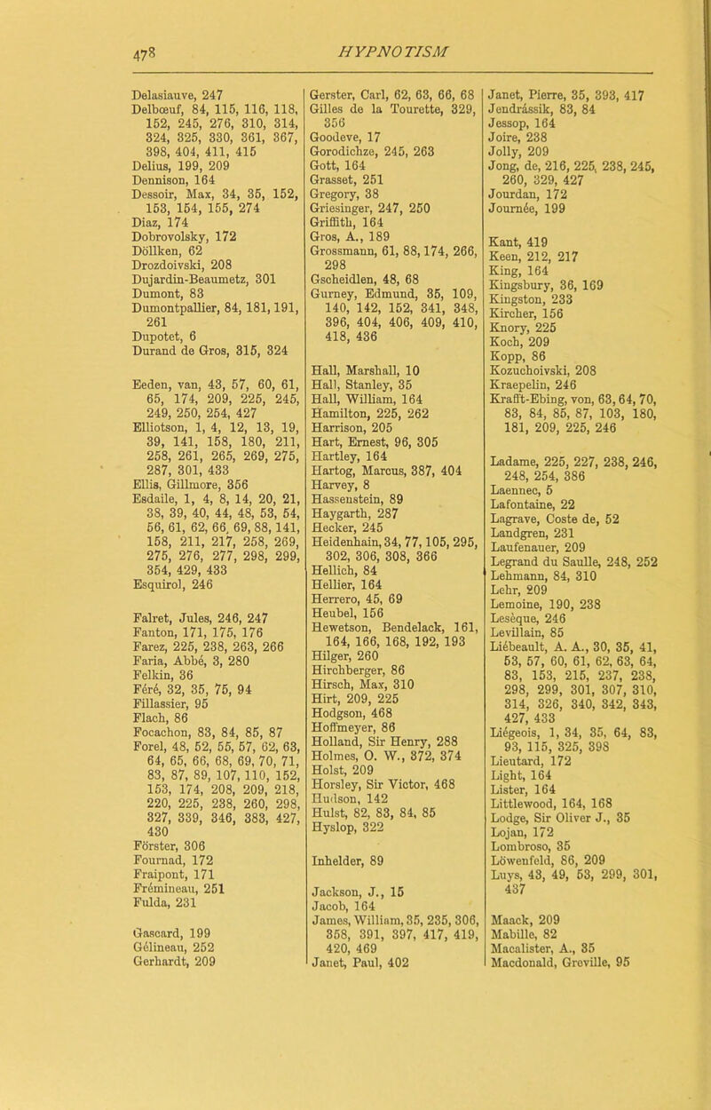 Delasiauve, 247 Delbceuf, 84, 115, 116, 118, 152, 245, 276, 310, 314, 324, 325, 330, 361, 367, 398, 404, 411, 415 Delius, 199, 209 Dennison, 164 Dessoir, Max, 34, 35, 152, 153, 154, 155, 274 Diaz, 174 Dobrovolsky, 172 Dollken, 62 Drozdoivski, 208 Dujardin-Beaumetz, 301 Dumont, 83 Dumontpallier, 84, 181,191, 261 Dupotet, 6 Durand de Gros, 315, 324 Eeden, van, 43, 57, 60, 61, 65, 174, 209, 225, 245, 249, 250, 254, 427 Elliotson, 1, 4, 12, 13, 19, 39, 141, 158, 180, 211, 258, 261, 265, 269, 275, 287, 301, 433 Ellis, Gillmore, 356 Esdaile, 1, 4, 8, 14, 20, 21, 38, 39, 40, 44, 48, 53, 54, 56, 61, 62, 66, 69, 88,141, 158, 211, 217, 258, 269, 275, 276, 277, 298, 299, 354, 429, 433 Esquirol, 246 Falret, Jules, 246, 247 Fanton, 171, 175, 176 Farez, 225, 238, 263, 266 Faria, Abbe, 3, 280 Felkin, 36 Fer6, 32, 35, 75, 94 Fillassier, 95 Flacb, 86 Focachon, 83, 84, 85, 87 Forel, 48, 62, 55, 57, 62, 63, 64, 65, 66, 68, 69, 70, 71, 83, 87, 89, 107, 110, 152, 153, 174, 208, 209, 218, 220, 225, 238, 260, 298, 327, 339, 346, 383, 427, 430 Forster, 306 Fournad, 172 Fraipont, 171 Frdmiueau, 251 Fulda, 231 Gascard, 199 Gelineau, 252 Gerkardt, 209 Gerster, Carl, 62, 63, 66, 68 Gilles do la Tourette, 329, 356 Goodeve, 17 Gorodichze, 245, 263 Gott, 164 Grasset, 251 Gregory, 38 Griesinger, 247, 250 Griffith, 164 Gros, A., 189 Grossmann, 61, 88,174, 266, 298 Gscheidlen, 48, 68 Gurney, Edmund, 35, 109, 140, 142, 152, 341, 348, 396, 404, 406, 409, 410, 418, 436 Hall, Marshall, 10 Hall, Stanley, 35 Hall, William, 164 Hamilton, 225, 262 Harrison, 205 Hart, Ernest, 96, 305 Hartley, 164 Hartog, Marcus, 387, 404 Harvey, 8 Hassenstein, 89 Haygarth, 287 Hecker, 245 Heidenhain, 34, 77,105, 295, 302, 306, 308, 366 Hellich, 84 Hellier, 164 Herrero, 45, 69 Heubel, 156 Hewetson, Bendelack, 161, 164, 166, 168, 192, 193 Hilger, 260 Hirchberger, 86 Hirsch, Max, 310 Hirt, 209, 225 Hodgson, 468 Hoffmeyer, 86 Holland, Sir Henry, 288 Holmes, O. W., 372, 374 Holst, 209 Horsley, Sir Victor, 468 Hudson, 142 Hulst, 82, 83, 84, 85 Hyslop, 322 Inhelder, 89 Jackson, J., 15 Jacob, 164 James, William, 35, 235, 306, 358, 391, 397, 417, 419, 420, 469 Janet, Paul, 402 Janet, Pierre, 35, 393, 417 Jendrassik, 83, 84 Jessop, 164 Joire, 238 Jolly, 209 Jong, de, 216, 225, 238, 245, 260, 329, 427 Jourdan, 172 Journde, 199 Kant, 419 Keen, 212, 217 King, 164 Kingsbury, 36, 169 Kingston, 233 Kircher, 156 Knory, 225 Koch, 209 Kopp, 86 Kozuchoivski, 208 Kraepelin, 246 Krafft-Ebing, von, 63,64, 70, 83, 84, 85, 87, 103, 180, 181, 209, 225, 246 Ladame, 225, 227, 238, 246, 248, 254, 386 Laennec, 5 Lafontaine, 22 Lagrave, Coste de, 52 Landgren, 231 Laufenauer, 209 Legrand du Saulle, 248, 252 Lehmann, 84, 310 Lehr, 209 Lemoine, 190, 238 Leseque, 246 Levillain, 85 Liebeault, A. A., 30, 35, 41, 53, 57, 60, 61, 62, 63, 64, 83, 153, 215, 237, 238, 298, 299, 301, 307, 310, 314, 326, 340, 342, 343, 427, 433 Li6geois, 1, 34, 35, 64, 83, 93, 115, 325, 398 Lieutard, 172 Light, 164 Lister, 164 Littlewood, 164, 168 Lodge, Sir Oliver J., 35 Lojan, 172 Lombroso, 35 Lowenfeld, 86, 209 Luys, 43, 49, 53, 299, 301, 437 Maack, 209 Mabille, 82 Macalister, A., 35 Macdonald, Greville, 95