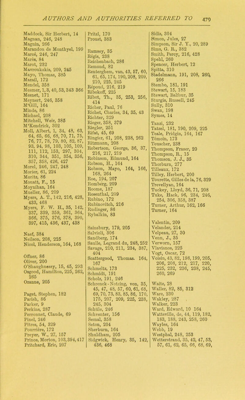 Haddock, Sir Herbert, 14 Magnan, 246, 248 Magnin, 266 Marandon de Monthyel, 199 Marc6, 246, 247 Mares, 84 Marot, 232 Mavroukakis, 209, 245 Mayo, Thomas, 385 MazaO, 172 Mendel, 358 Mesmer, 1,3, 40,53, 343 366 Mesnet, 171 Meynert, 246, 358 M'Gill, 164 Minde, 86 Michael, 208 Mitchell, Weir, 385 M‘Kendrick, 302 Moll, Albert, 1, 34, 48, 63, 64, 65, 66, 68, 70, 71, 75, 76, 77, 78, 79, 80, 82, 87, 93, 94, 98, 103, 105, 109, 111, 112, 153, 297, 304, 310, 344, 351, 354, 356, 357, 358, 426, 427 Morel, 246, 247, 248 Morier, 61, 224 Moritz, 86 Mouatt, F., 15 Moynihan, 164 Mueller, 86, 209 Myers, A. T., 142, 216, 428, 433, 468 Myers, F. W. H., 35, 142, 337, 339, 359, 361, 364, 366, 375, 376, 378, 390, 397, 415, 436, 437, 438 Naef, 384 Neilson, 208, 225 Nicol, Henderson, 164, 168 Offner, 86 Oliver, 200 O’Shaughnessy, 15, 45, 293 Osgood, Hamilton, 225, 262, 265 Ozanne, 205 Paget, Stephen, 182 Parish, 86 Parker, 9 Perkins, 287 Perronnet, Claude, 69 Pinel, 246 Pitres, 54, 329 Pourriere, 172 Preyer, W., 27, 157 Prince, Morton, 103,394,417 Pritchard, Eric, 207 Pritzl, 170 Proust, 383 Ramsey, 35 Regis, 238 Reichenbach, 286 Remond, 82 Renterghem, van, 43, 57, 60, 61, 65,174, 190,208, 209, 210, 225, 245 Repoud, 216, 219 Ribokoff, 225 Ribot, Th., 35, 253, 256, 414 Richer, Paul, 76 Richet, Charles, 34, 35, 43 Richter, 329 Rieger, 358, 379 Riegler, 251 Rifat, 45, 69 Ringier, 61, 208, 238, 262 Ritzmann, 208 Robertson, George, 36, 37, 216, 217, 219 Robinson, Edmund, 164 Robson, H., 164 Robson, Mayo, 164, 166, 168, 264 Roe, 194, 207 Romberg, 209 Roome, 187 Rosenthal, 209 Rubino, 172 Rubinovitch, 216 Rudinger, 86 Rybalkin, 83 Sainsbury, 179, 205 Salvioli, 306 Sandberg, 174 Saulle, Legrand du, 248, 252 Savage, 210, 211, 234, 387, 404 Scattergood, Thomas. 164, 167 Schmeltz, 173 Schmidt, 191 Scholz, 191, 246 Schrenck-Notzing, von, 35, 45, 47, 48, 57, 60, 61, 68, 69, 70, 73, 83, 85, 86, 170, 175, 207, 209, 225, 238, 245, 304 Sehtile, 246 Sch venter, 156 Semal, 358 Seton, 204 Sherbum, 164 Shuldham, 205 Sidgvvick, Henry, 35, 142, 436, 468 Sidis, 304 Simon, Jules, 27 Simpson, Sir J. Y., 20, 289 Sims, G. R., 382 Smith, Percy, 216, 428 Spehl, 260 Spencer, Herbert, 12 Spitta, 310 Stadelmann, 191, 208, 260, 266 Stembo, 181, 191 Stewart, 15, 183 Stewart, Balfour, 35 Sturgis, Russell, 245 Sully, 310 Swan, 198 Symes, 14 Tanzi, 232 Tatzel, 181, 190, 209, 225 Teale, Pridgin, 164, 167 Temoin, 173 Teuscher, 238 Thompson, Fraser, 20 Thompson, R., 15 Thomson, J. J., 35 Thorburn, 277 Tilleaux, 172 Tilley, Herbert, 200 Tourette, Gilles de la, 76, 329 Trevellyan, 164 Tuclcey, Lloyd, 36, 71, 208 Tuke, Hack, 96, 234, 246, 254, 306, 358, 387 Turner, Arthur, 162, 166 Turner, 164 Valentin, 209 Velander, 214 Velpeau, 27, 30 Venn, J., 35 Verworn, 157 Vlavianos, 225 Vogt, Oscar, 72 Voisin, 43, 82, 198,199, 205, 206, 208, 212, 217, 220, 225, 232, 236, 238, 245, 260, 269 Waite, 28 Waller, 82, 85, 312 Ware, 230 Wakley, 287 Walker, 223 Ward, Edward, 10 164 Watteville, de, 44, 119, 182, 183, 188, 243, 258, 260 Wayles, 164 Webb, 19 Westphal, 248, 253 Wetterstrand, 35, 42, 47, 63, 57, 61, 62, 65, 66, 68, 69,