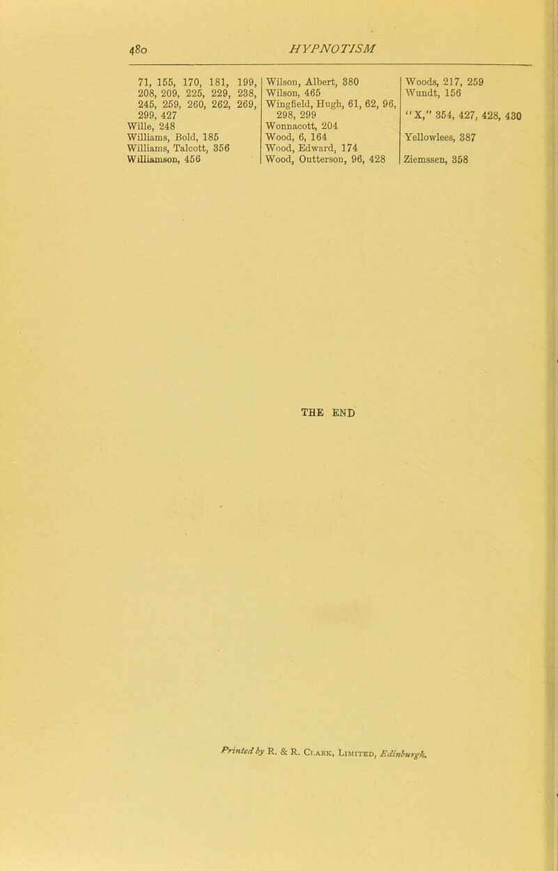 71, 155, 170, 181, 199, 208, 209, 225, 229, 238, 245, 259, 260, 262, 269, 299, 427 Wille, 248 Williams, Bold, 185 Williams, Talcott, 356 Williamson, 456 Wilson, Albert, 380 Wilson, 465 Wingfield, Hugh, 61, 62, 96, 298, 299 Wonnaeott, 204 Wood, 6, 164 Wood, Edward, 174 Wood, OuttersoD, 96, 428 Woods, 217, 259 Wundt, 156 “X,” 354, 427, 428, 430 Ycllowlees, 387 Ziemssen, 358 THE END Printed by R. & R, Ci.ark, Limited, Edinburgh.