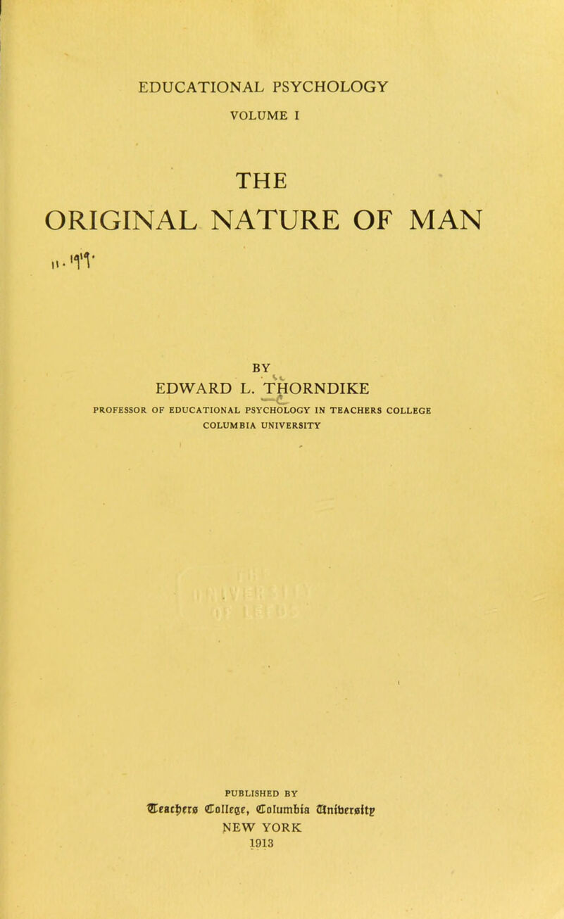 VOLUME I THE ORIGINAL NATURE OF MAN .t-'YV BY EDWARD L. THORNDIKE !. PROFESSOR OF EDUCATIONAL PSYCHOLOGY IN TEACHERS COLLEGE COLUMBIA UNIVERSITY PUBLISHED BY Qtetitt)ua CToIIeese, Columbia dnibersitp NEW YORK 1913