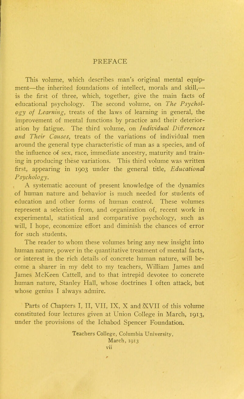 PREFACE This volume, which describes man’s original mental equip- ment—the inherited foundations of intellect, morals and skill,— is the first of three, which, together, give the main facts of educational psychology. The second volume, on The Psychol- ogy of Learning, treats of the laws of learning in general, the improvement of mental functions by practice and their deterior- ation by fatigue. The third volume, on Individual Differences and Their Causes, treats of the variations of individual men around the general type characteristic of man as a species, and of the influence of sex, race, immediate ancestry, maturity and train- ing in producing these variations. This third volume was written first, appearing in 1903 under the general title, Educational Psychology. A systematic account of present knowledge of the dynamics of human nature and behavior is much needed for students of education and other forms of human control. These volumes represent a selection from, and organization of, recent work in experimental, statistical and comparative psychology, such as will, I hope, economize effort and diminish the chances of error for such students. The reader to whom these volumes bring any new insight into human nature, power in the quantitative treatment of mental facts, or interest in the rich details of concrete human nature, will be- come a sharer in my debt to my teachers, William James and James McKeen Cattell, and to that intrepid devotee to concrete human nature, Stanley Hall, whose doctrines I often attack, but whose genius I always admire. Parts of Chapters I, II, VII, IX, X and 1XVII of this volume constituted four lectures given at Union College in March, 1913, under the provisions of the Ichabod Spencer Foundation. Teachers College, Columbia University, March, 1913