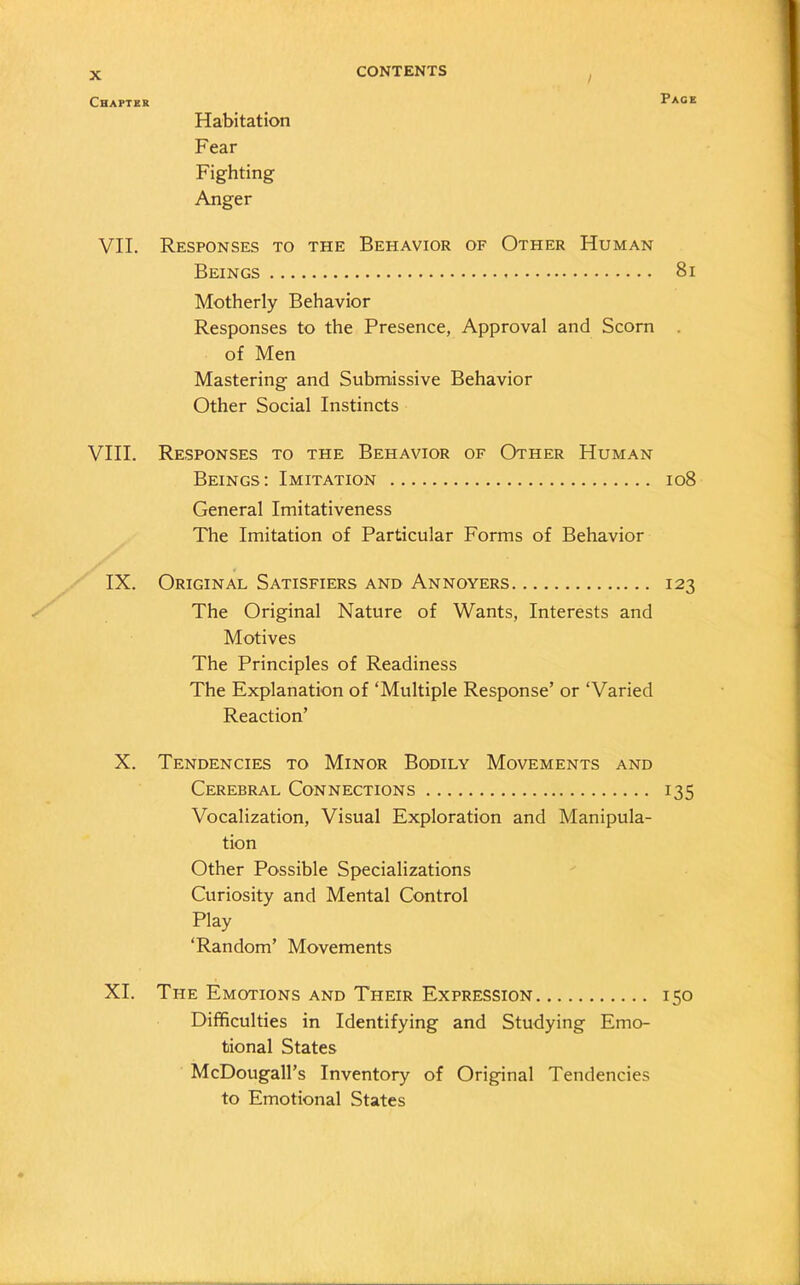Habitation Fear Fighting Anger VII. Responses to the Behavior of Otpier Human Beings 81 Motherly Behavior Responses to the Presence, Approval and Scorn of Men Mastering and Submissive Behavior Other Social Instincts VIII. Responses to the Behavior of Other Human Beings: Imitation 108 General Imitativeness The Imitation of Particular Forms of Behavior IX. Original Satisfiers and Annoyers 123 The Original Nature of Wants, Interests and Motives The Principles of Readiness The Explanation of ‘Multiple Response’ or ‘Varied Reaction’ X. Tendencies to Minor Bodily Movements and Cerebral Connections 135 Vocalization, Visual Exploration and Manipula- tion Other Possible Specializations Curiosity and Mental Control Play ‘Random’ Movements XI. The Emotions and Their Expression 150 Difficulties in Identifying and Studying Emo- tional States McDougall’s Inventory of Original Tendencies to Emotional States