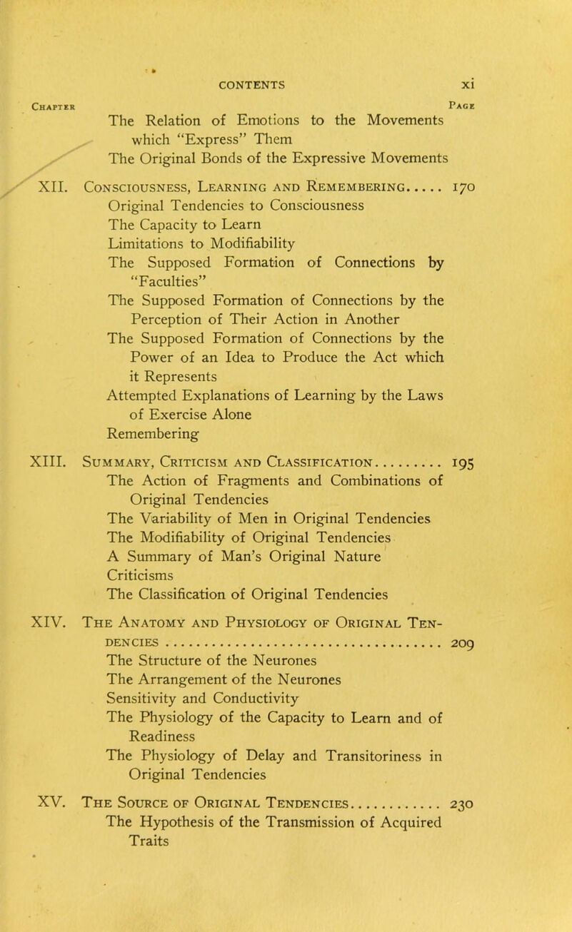 Chapter Page The Relation of Emotions to the Movements which “Express” Them The Original Bonds of the Expressive Movements XII. Consciousness, Learning and Remembering 170 Original Tendencies to Consciousness The Capacity to Learn Limitations to Modifiability The Supposed Formation of Connections by “Faculties” The Supposed Formation of Connections by the Perception of Their Action in Another The Supposed Formation of Connections by the Power of an Idea to Produce the Act which it Represents Attempted Explanations of Learning by the Laws of Exercise Alone Remembering XIII. Summary, Criticism and Classification 195 The Action of Fragments and Combinations of Original Tendencies The Variability of Men in Original Tendencies The Modifiability of Original Tendencies A Summary of Man’s Original Nature Criticisms The Classification of Original Tendencies XIV. The Anatomy and Physiology of Original Ten- dencies 209 The Structure of the Neurones The Arrangement of the Neurones Sensitivity and Conductivity The Physiology of the Capacity to Learn and of Readiness The Physiology of Delay and Transitoriness in Original Tendencies XV. The Source of Original Tendencies 230 The Hypothesis of the Transmission of Acquired Traits