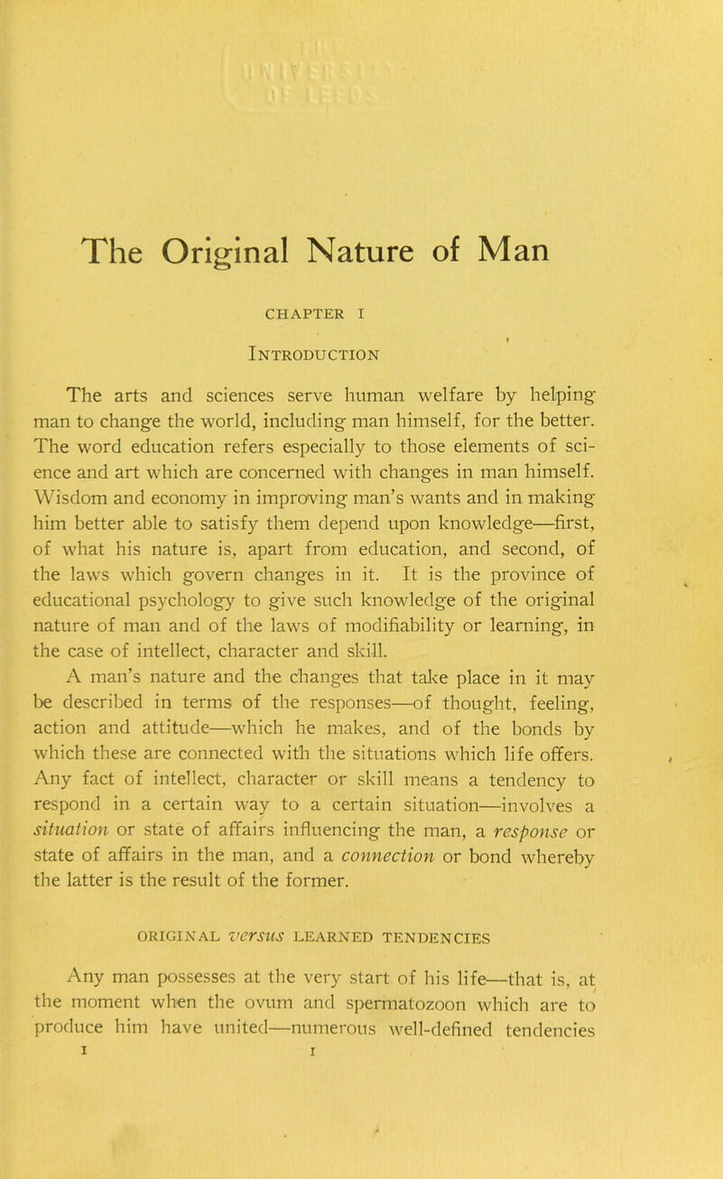 The Original Nature of Man CHAPTER I I Introduction The arts and sciences serve human welfare by helping man to change the world, including man himself, for the better. The word education refers especially to those elements of sci- ence and art which are concerned with changes in man himself. Wisdom and economy in improving man’s wants and in making him better able to satisfy them depend upon knowledge—first, of what his nature is, apart from education, and second, of the laws which govern changes in it. It is the province of educational psychology to give such knowledge of the original nature of man and of the laws of modifiability or learning, in the case of intellect, character and skill. A man’s nature and the changes that take place in it may be described in terms of the responses—of thought, feeling, action and attitude—which he makes, and of the bonds by which these are connected with the situations which life offers. Any fact of intellect, character or skill means a tendency to respond in a certain way to a certain situation—involves a situation or state of affairs influencing the man, a response or state of affairs in the man, and a connection or bond whereby the latter is the result of the former. ORIGINAL versus LEARNED TENDENCIES Any man possesses at the very start of his life—that is, at the moment when the ovum and spermatozoon which are to produce him have united—numerous well-defined tendencies