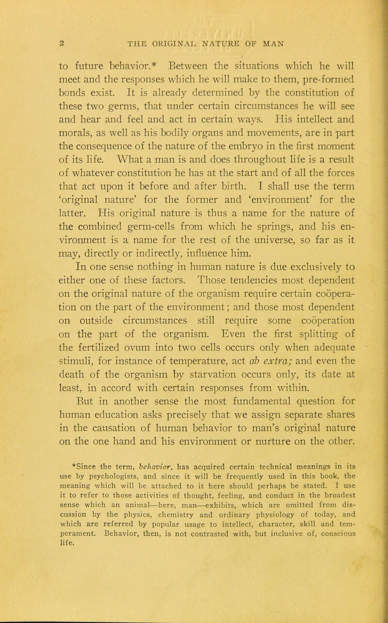 to future behavior.* Between the situations which he will meet and the responses which he will make to them, pre-formed bonds exist. It is already determined by the constitution of these two germs, that under certain circumstances he will see and hear and feel and act in certain ways. His intellect and morals, as well as his bodily organs and movements, are in part the consequence of the nature of the embryo in the first moment of its life. What a man is and does throughout life is a result of whatever constitution he has at the start and of all the forces that act upon it before and after birth. I shall use the term ‘original nature’ for the former and ‘environment’ for the latter. His original nature is thus a name for the nature of the combined germ-cells from which he springs, and his en- vironment is a name for the rest of the universe, so far as it may, directly or indirectly, influence him. In one sense nothing in human nature is due exclusively to either one of these factors. Those tendencies most dependent on the original nature of the organism require certain coopera- tion on the part of the environment; and those most dependent on outside circumstances still require some cooperation on the part of the organism. Even the first splitting of the fertilized ovum into two cells occurs only when adequate stimuli', for instance of temperature, act ab extra; and even the death of the organism by starvation occurs only, its date at least, in accord with certain responses from within. But in another sense the most fundamental question for human education asks precisely that we assign separate shares in the causation of human behavior to man’s original nature on the one hand and his environment or nurture on the other. ♦Since the term, behavior, has acquired certain technical meanings in its use by psychologists, and since it will be frequently used in this book, the meaning which will be attached to it here should perhaps be stated. I use it to refer to those activities of thought, feeling, and conduct in the broadest sense which an animal—here, man—exhibits, which are omitted from dis- cussion by the physics, chemistry and ordinary physiology of today, and which are referred by popular usage to intellect, character, skill and tem- perament. Behavior, then, is not contrasted with, but inclusive of, conscious life.